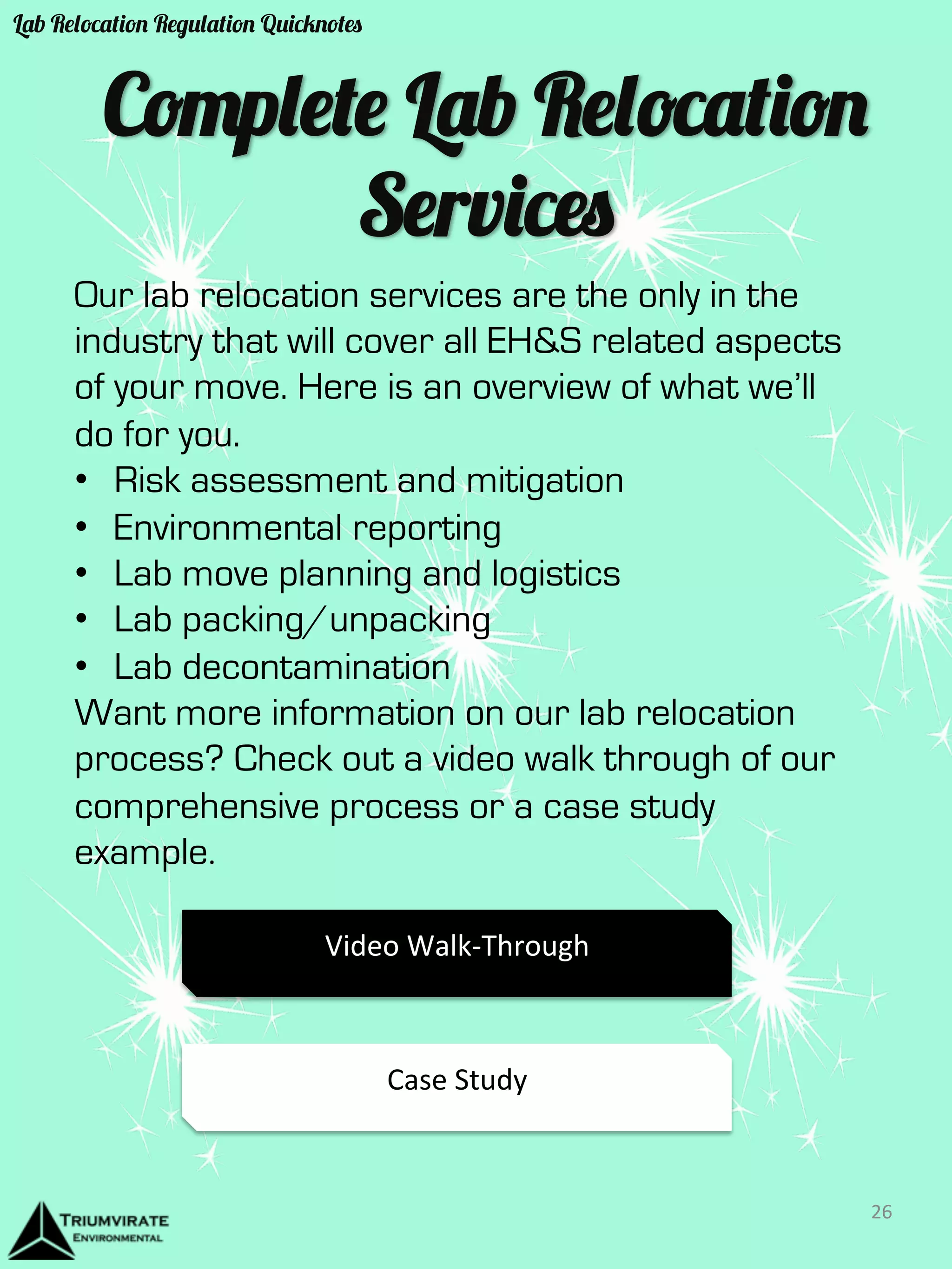 Complete Lab Relocation 
Services 
Our lab relocation services are the only in the 
industry that will cover all EH&S related aspects 
of your move. Here is an overview of what we’ll 
do for you. 
• Risk assessment and mitigation 
• Environmental reporting 
• Lab move planning and logistics 
• Lab packing/unpacking 
• Lab decontamination 
Want more information on our lab relocation 
process? Check out a video walk through of our 
comprehensive process or a case study 
example. 
Video 
Walk-­‐Through 
Case 
Study 
26 
Lab Relocation Regulation Quicknotes 
