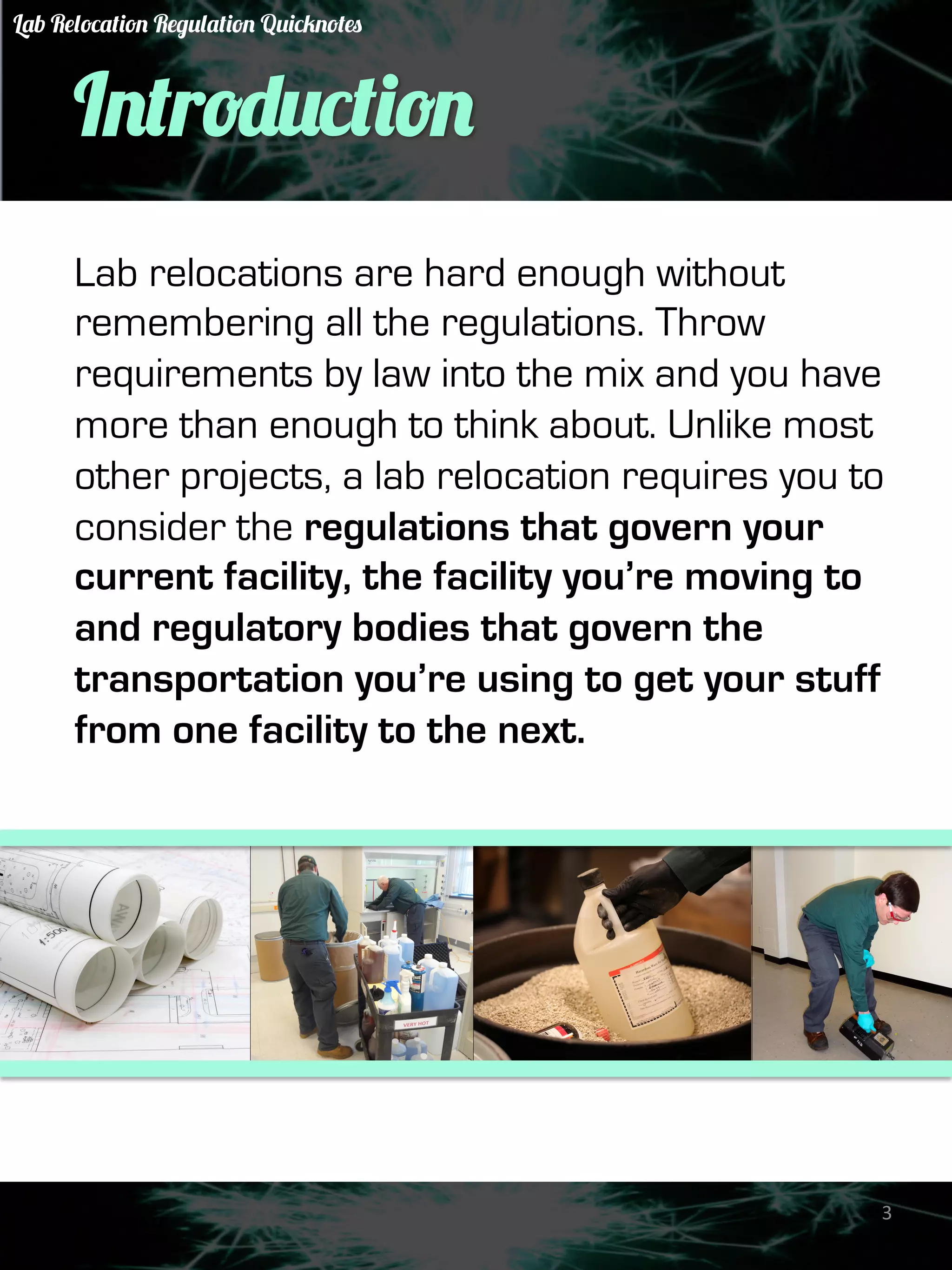 Introduction 
Lab relocations are hard enough without 
remembering all the regulations. Throw 
requirements by law into the mix and you have 
more than enough to think about. Unlike most 
other projects, a lab relocation requires you to 
consider the regulations that govern your 
current facility, the facility you’re moving to 
and regulatory bodies that govern the 
transportation you’re using to get your stuff 
from one facility to the next. 
3 
Lab Relocation Regulation Quicknotes 
 