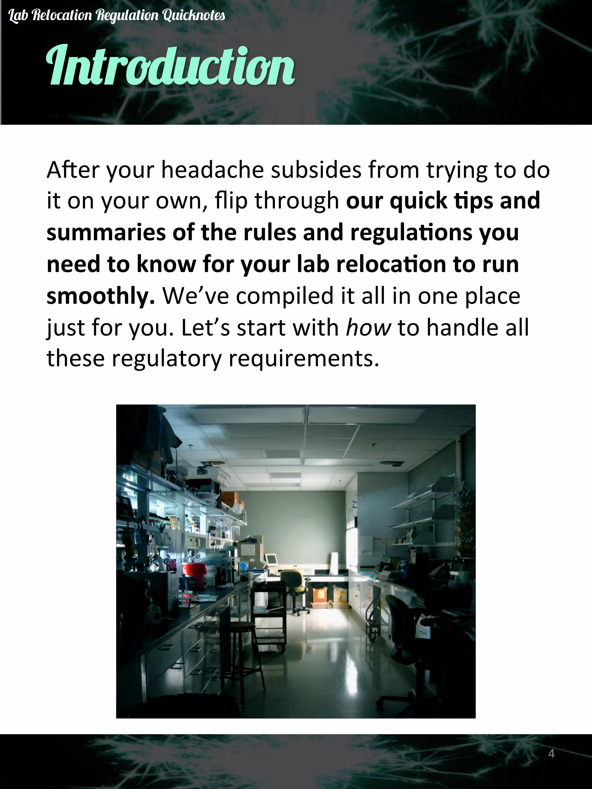 Introduction 
A&er 
your 
headache 
subsides 
from 
trying 
to 
do 
it 
on 
your 
own, 
flip 
through 
our 
quick 
)ps 
and 
summaries 
of 
the 
rules 
and 
regula)ons 
you 
need 
to 
know 
for 
your 
lab 
reloca)on 
to 
run 
smoothly. 
We’ve 
compiled 
it 
all 
in 
one 
place 
just 
for 
you. 
Let’s 
start 
with 
how 
to 
handle 
all 
these 
regulatory 
requirements. 
4 
Lab Relocation Regulation Quicknotes 
 