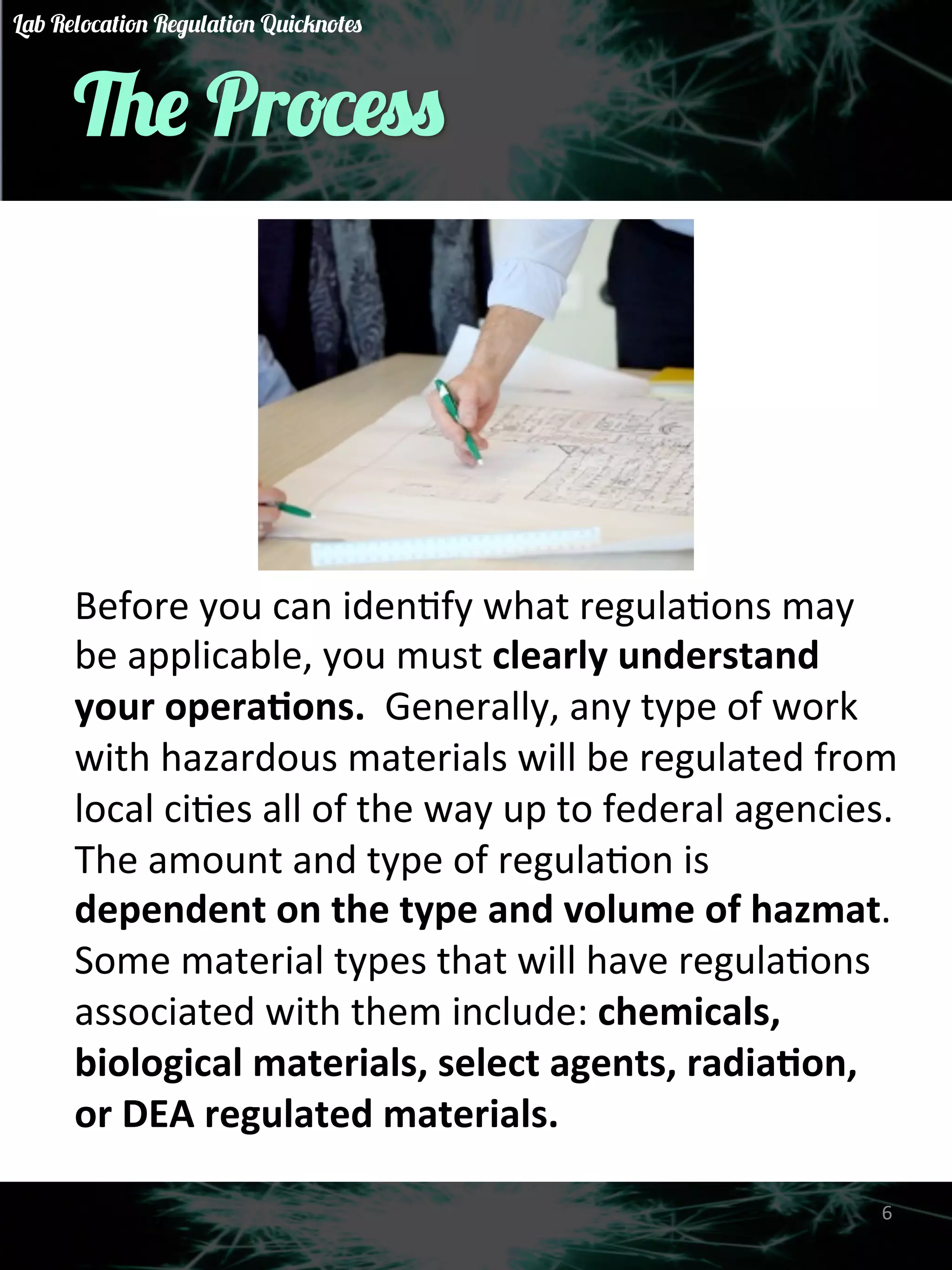 The Process 
Before 
you 
can 
idenGfy 
what 
regulaGons 
may 
be 
applicable, 
you 
must 
clearly 
understand 
your 
opera)ons. 
Generally, 
any 
type 
of 
work 
with 
hazardous 
materials 
will 
be 
regulated 
from 
local 
ciGes 
all 
of 
the 
way 
up 
to 
federal 
agencies. 
The 
amount 
and 
type 
of 
regulaGon 
is 
dependent 
on 
the 
type 
and 
volume 
of 
hazmat. 
Some 
material 
types 
that 
will 
have 
regulaGons 
associated 
with 
them 
include: 
chemicals, 
biological 
materials, 
select 
agents, 
radia)on, 
or 
DEA 
regulated 
materials. 
6 
Lab Relocation Regulation Quicknotes 
 