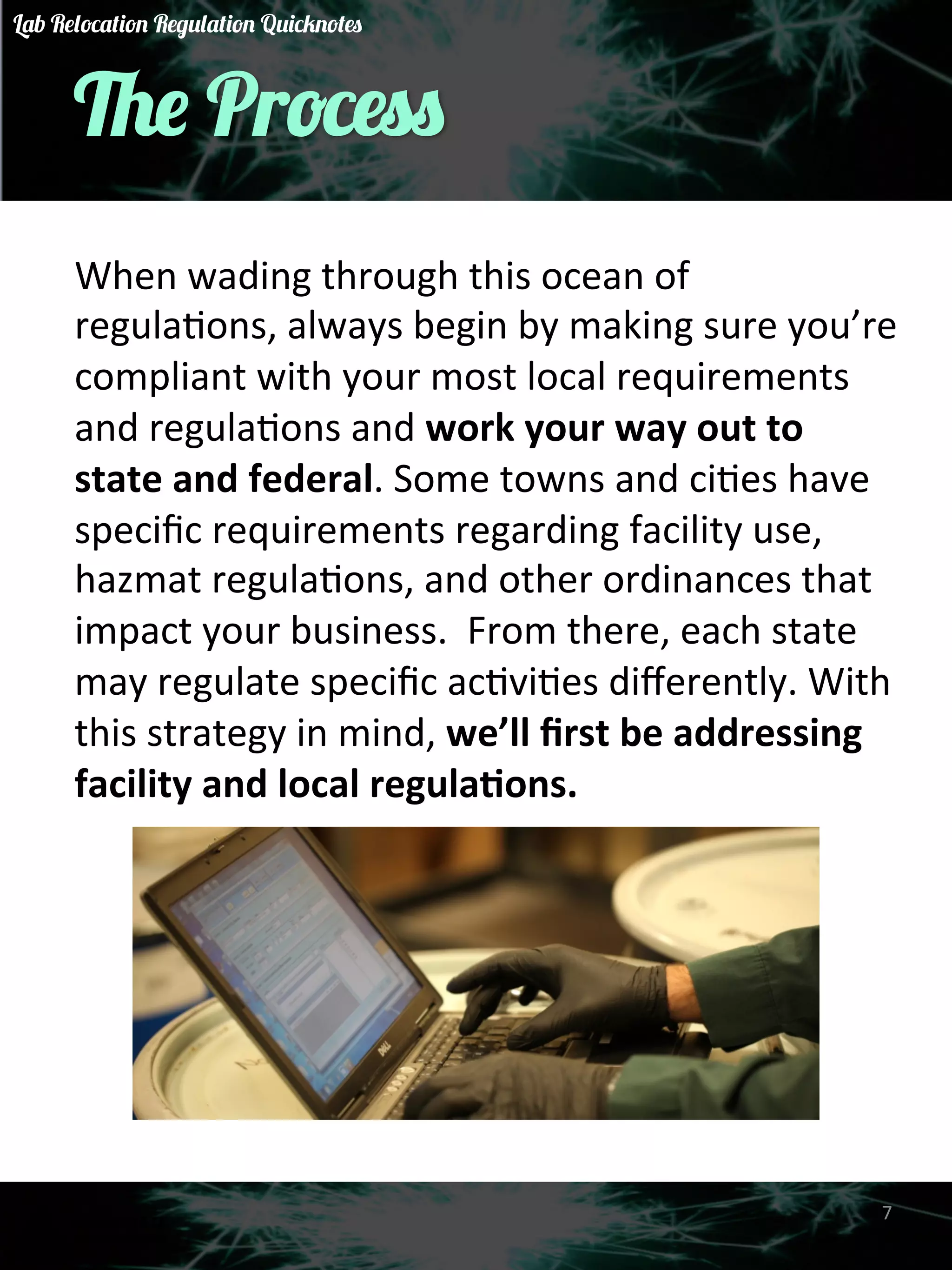 The Process 
When 
wading 
through 
this 
ocean 
of 
regulaGons, 
always 
begin 
by 
making 
sure 
you’re 
compliant 
with 
your 
most 
local 
requirements 
and 
regulaGons 
and 
work 
your 
way 
out 
to 
state 
and 
federal. 
Some 
towns 
and 
ciGes 
have 
specific 
requirements 
regarding 
facility 
use, 
hazmat 
regulaGons, 
and 
other 
ordinances 
that 
impact 
your 
business. 
From 
there, 
each 
state 
may 
regulate 
specific 
acGviGes 
differently. 
With 
this 
strategy 
in 
mind, 
we’ll 
first 
be 
addressing 
facility 
and 
local 
regula)ons. 
7 
Lab Relocation Regulation Quicknotes 
 
