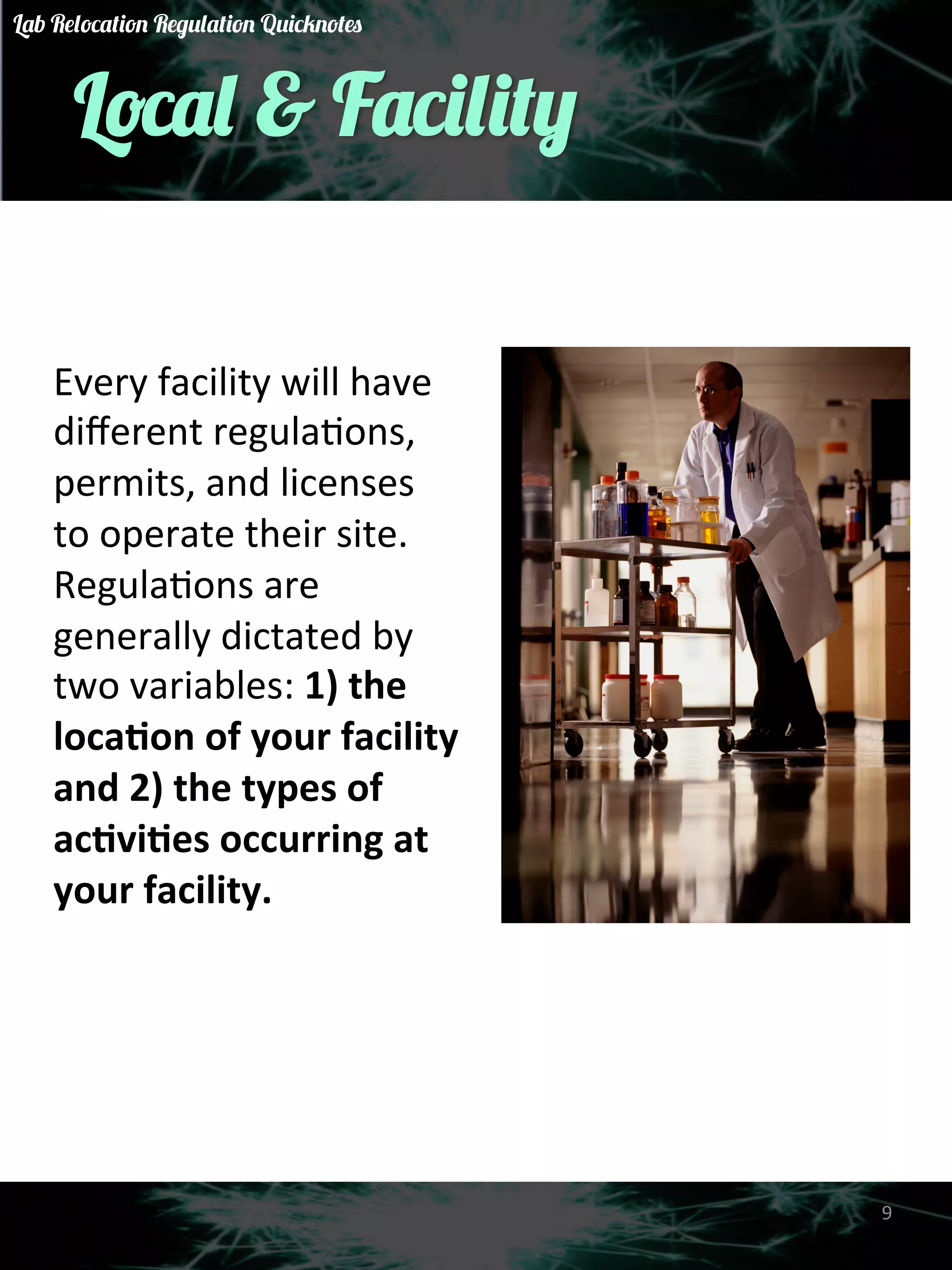 Local & Facility 
Every 
facility 
will 
have 
different 
regulaGons, 
permits, 
and 
licenses 
to 
operate 
their 
site. 
RegulaGons 
are 
generally 
dictated 
by 
two 
variables: 
1) 
the 
loca)on 
of 
your 
facility 
and 
2) 
the 
types 
of 
ac)vi)es 
occurring 
at 
your 
facility. 
9 
Lab Relocation Regulation Quicknotes 
 