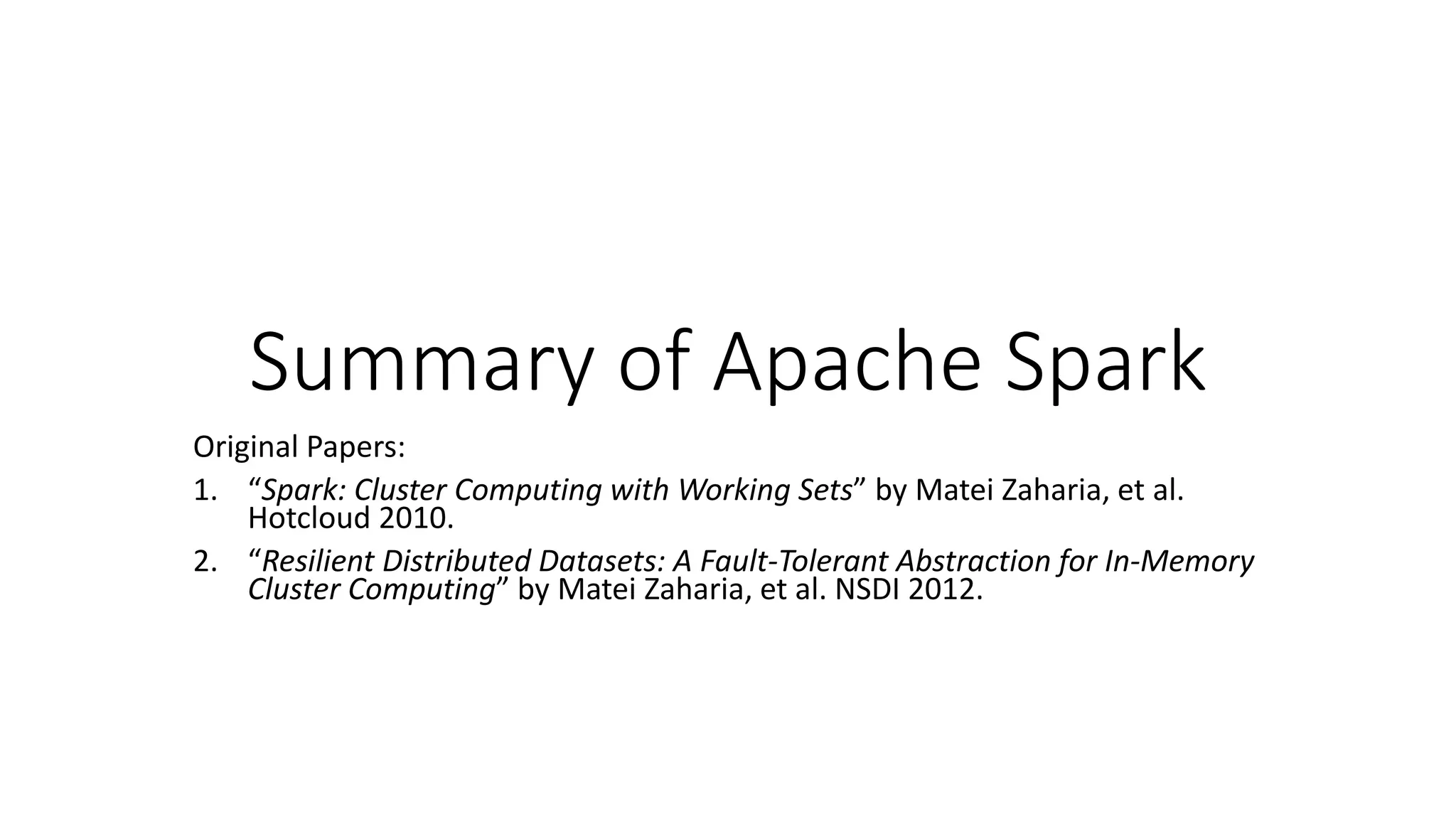 Summary of Apache Spark Original Papers: 1. “Spark: Cluster Computing with Working Sets” by Matei Zaharia, et al. Hotcloud 2010. 2. “Resilient Distributed Datasets: A Fault-Tolerant Abstraction for In-Memory Cluster Computing” by Matei Zaharia, et al. NSDI 2012. 
