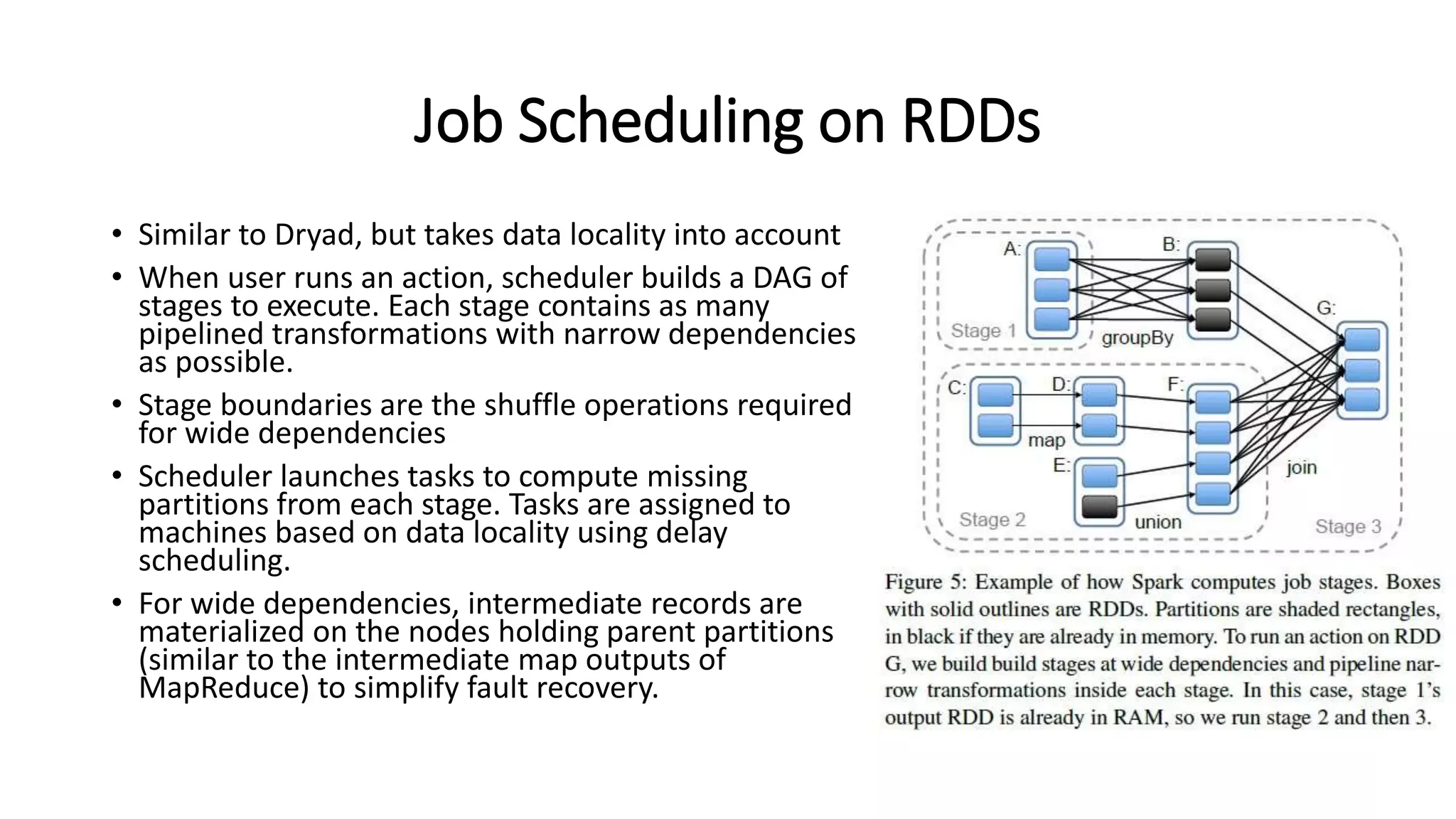 Job Scheduling on RDDs • Similar to Dryad, but takes data locality into account • When user runs an action, scheduler builds a DAG of stages to execute. Each stage contains as many pipelined transformations with narrow dependencies as possible. • Stage boundaries are the shuffle operations required for wide dependencies • Scheduler launches tasks to compute missing partitions from each stage. Tasks are assigned to machines based on data locality using delay scheduling. • For wide dependencies, intermediate records are materialized on the nodes holding parent partitions (similar to the intermediate map outputs of MapReduce) to simplify fault recovery. 