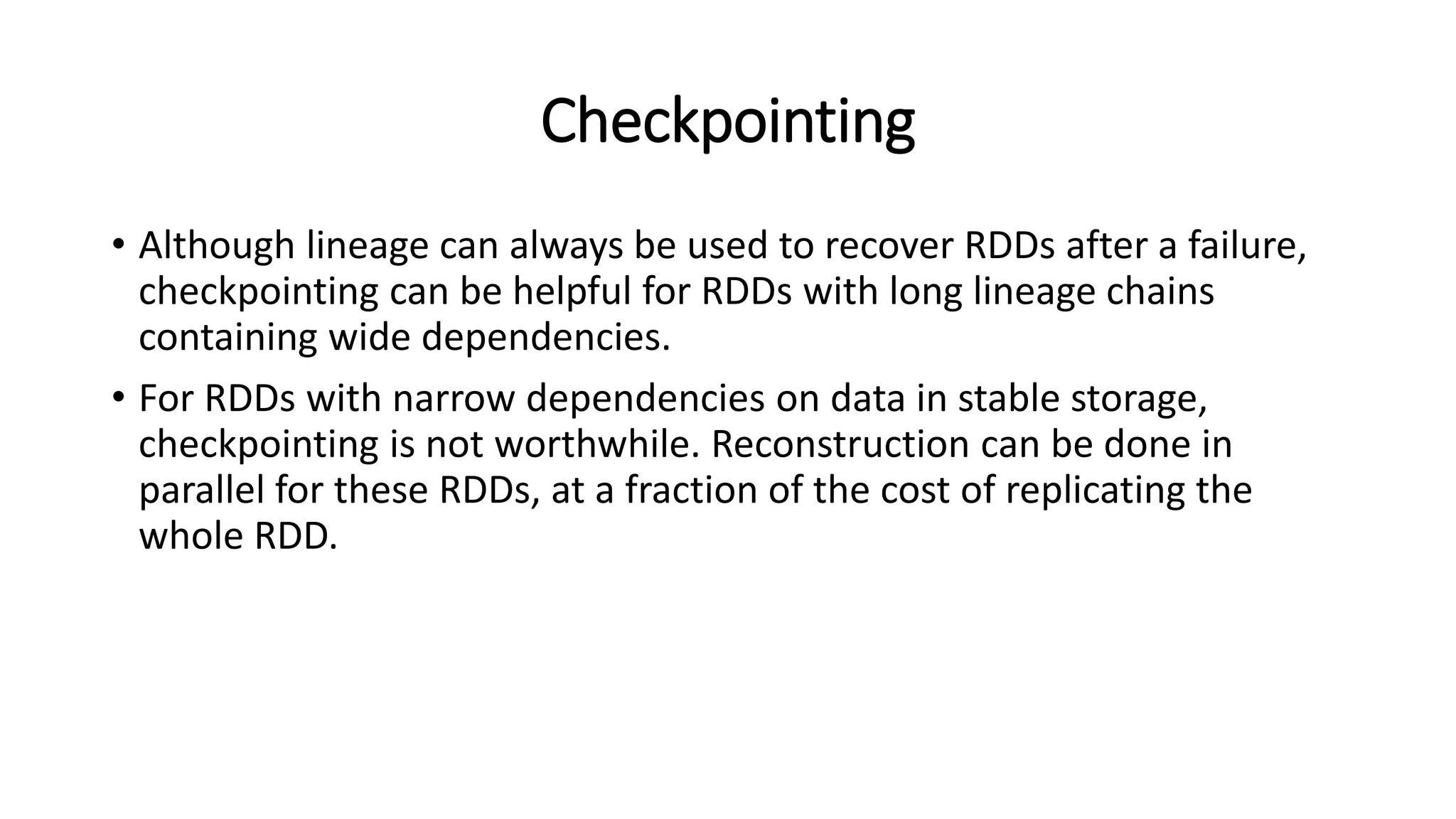 Checkpointing • Although lineage can always be used to recover RDDs after a failure, checkpointing can be helpful for RDDs with long lineage chains containing wide dependencies. • For RDDs with narrow dependencies on data in stable storage, checkpointing is not worthwhile. Reconstruction can be done in parallel for these RDDs, at a fraction of the cost of replicating the whole RDD. 
