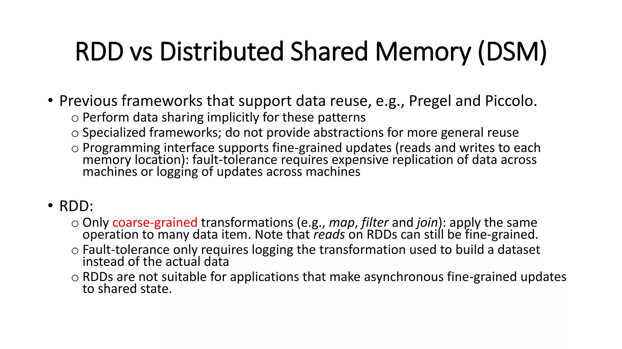 RDD vs Distributed Shared Memory (DSM) • Previous frameworks that support data reuse, e.g., Pregel and Piccolo. o Perform data sharing implicitly for these patterns o Specialized frameworks; do not provide abstractions for more general reuse o Programming interface supports fine-grained updates (reads and writes to each memory location): fault-tolerance requires expensive replication of data across machines or logging of updates across machines • RDD: o Only coarse-grained transformations (e.g., map, filter and join): apply the same operation to many data item. Note that reads on RDDs can still be fine-grained. o Fault-tolerance only requires logging the transformation used to build a dataset instead of the actual data o RDDs are not suitable for applications that make asynchronous fine-grained updates to shared state. 