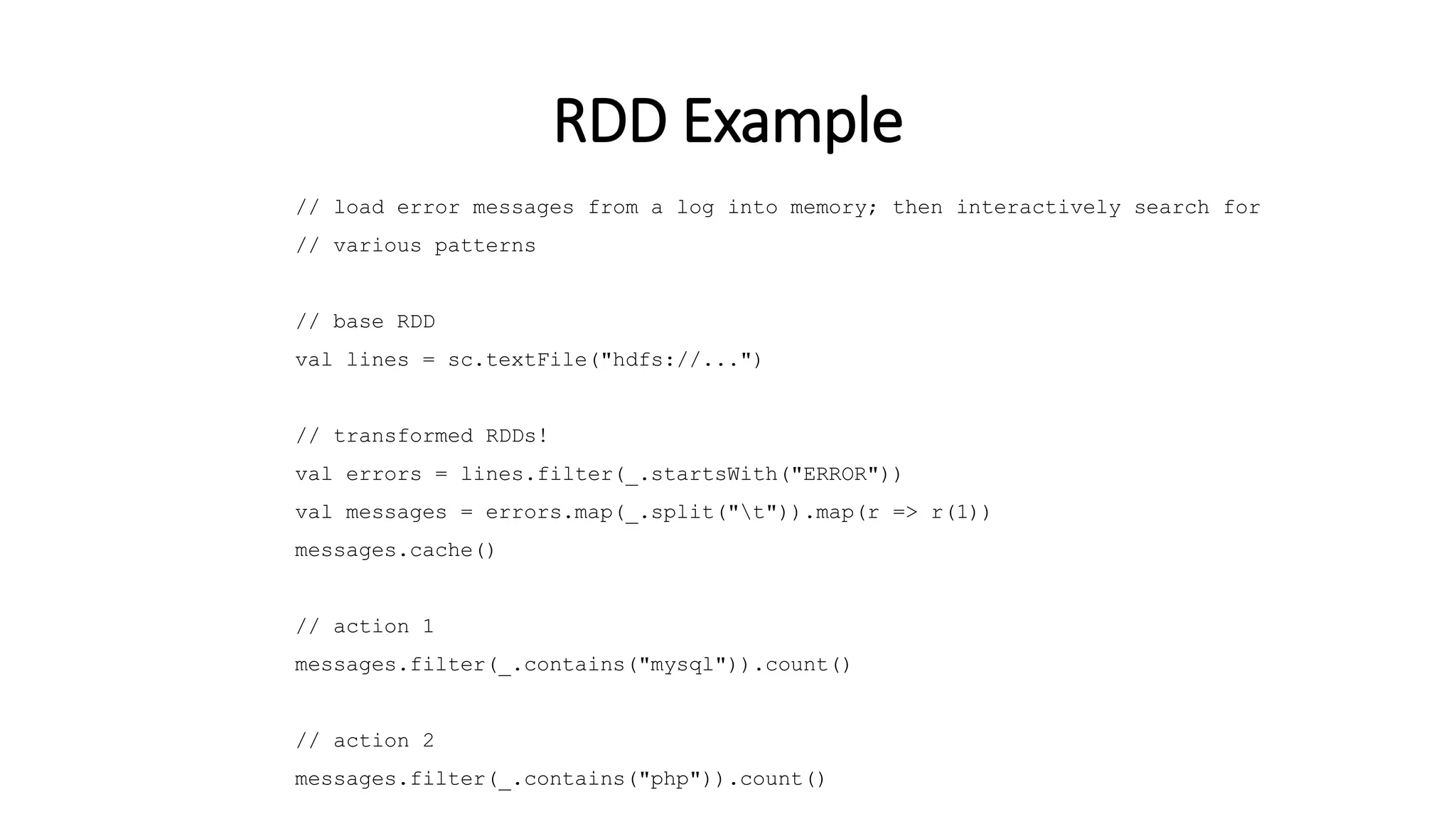 // load error messages from a log into memory; then interactively search for // various patterns // base RDD val lines = sc.textFile("hdfs://...") // transformed RDDs! val errors = lines.filter(_.startsWith("ERROR")) val messages = errors.map(_.split("t")).map(r => r(1)) messages.cache() // action 1 messages.filter(_.contains("mysql")).count() // action 2 messages.filter(_.contains("php")).count() RDD Example 