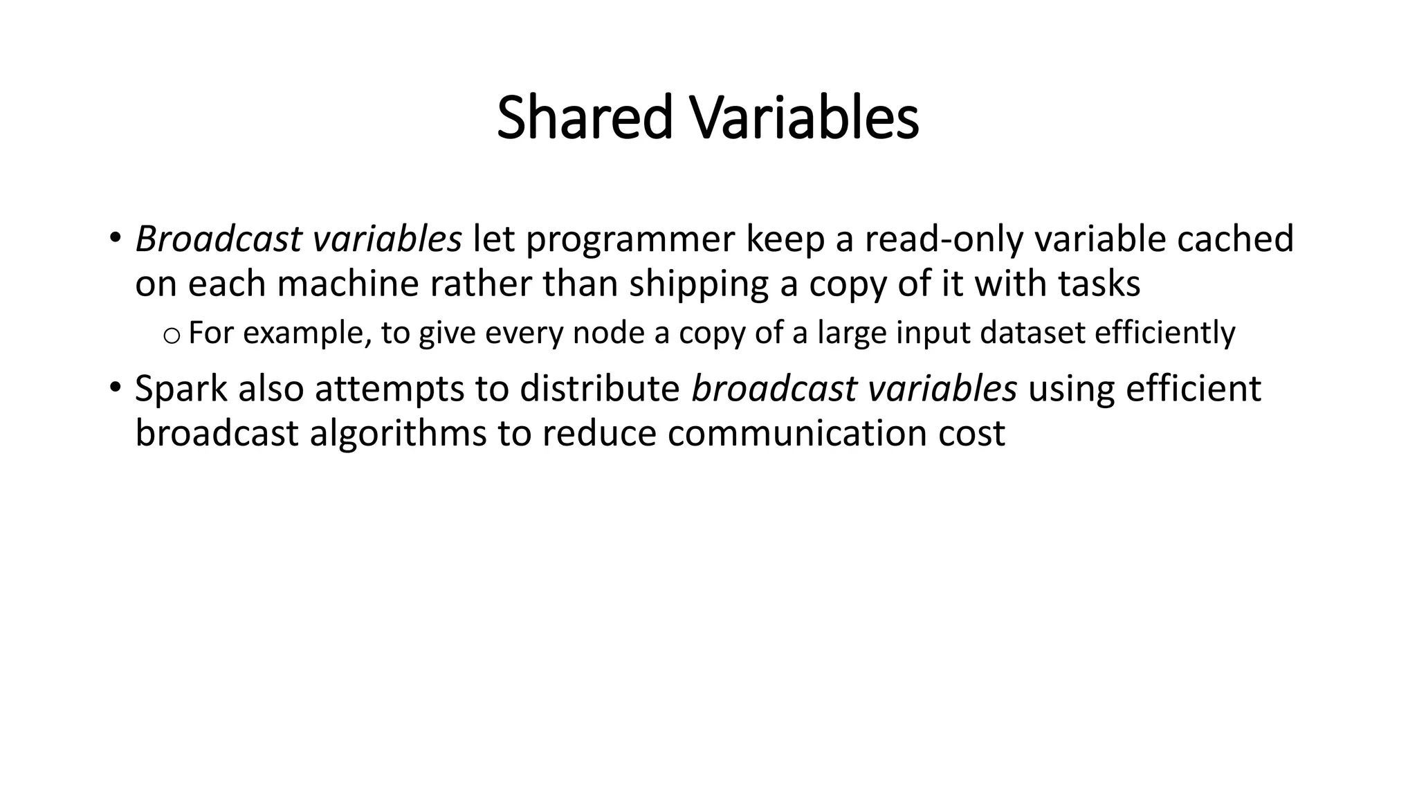 Shared Variables • Broadcast variables let programmer keep a read-only variable cached on each machine rather than shipping a copy of it with tasks oFor example, to give every node a copy of a large input dataset efficiently • Spark also attempts to distribute broadcast variables using efficient broadcast algorithms to reduce communication cost 