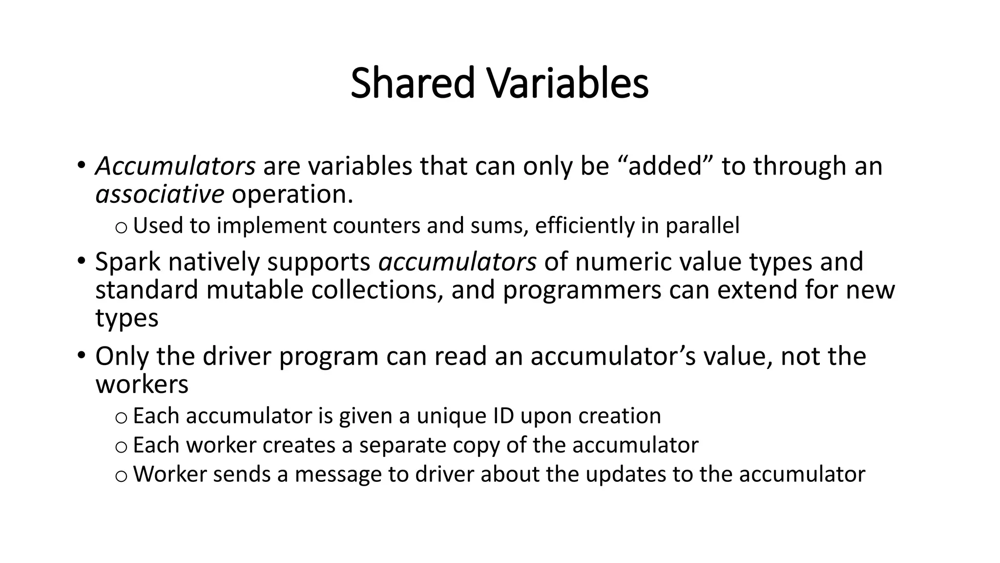 Shared Variables • Accumulators are variables that can only be “added” to through an associative operation. oUsed to implement counters and sums, efficiently in parallel • Spark natively supports accumulators of numeric value types and standard mutable collections, and programmers can extend for new types • Only the driver program can read an accumulator’s value, not the workers oEach accumulator is given a unique ID upon creation oEach worker creates a separate copy of the accumulator oWorker sends a message to driver about the updates to the accumulator 