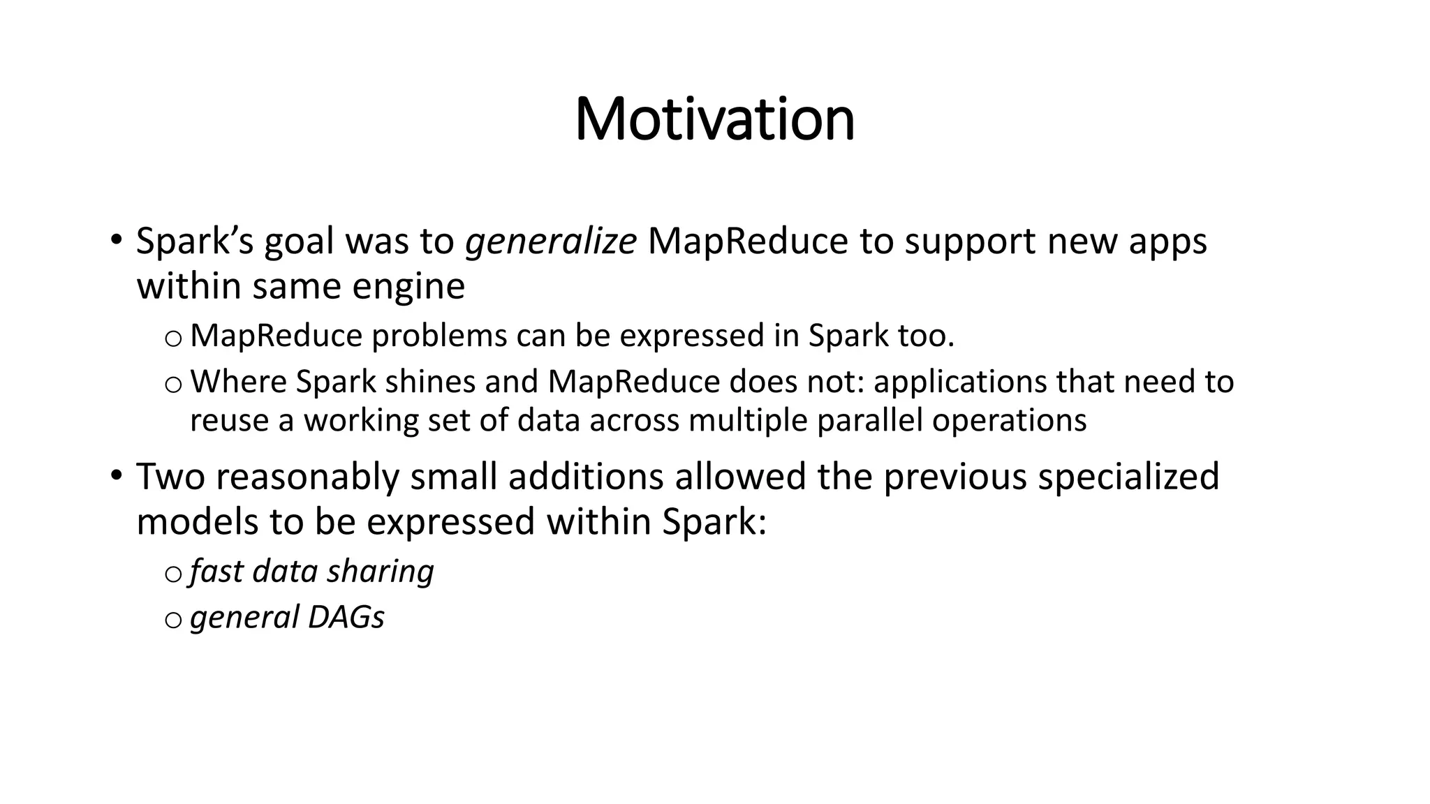 Motivation • Spark’s goal was to generalize MapReduce to support new apps within same engine oMapReduce problems can be expressed in Spark too. oWhere Spark shines and MapReduce does not: applications that need to reuse a working set of data across multiple parallel operations • Two reasonably small additions allowed the previous specialized models to be expressed within Spark: ofast data sharing ogeneral DAGs 