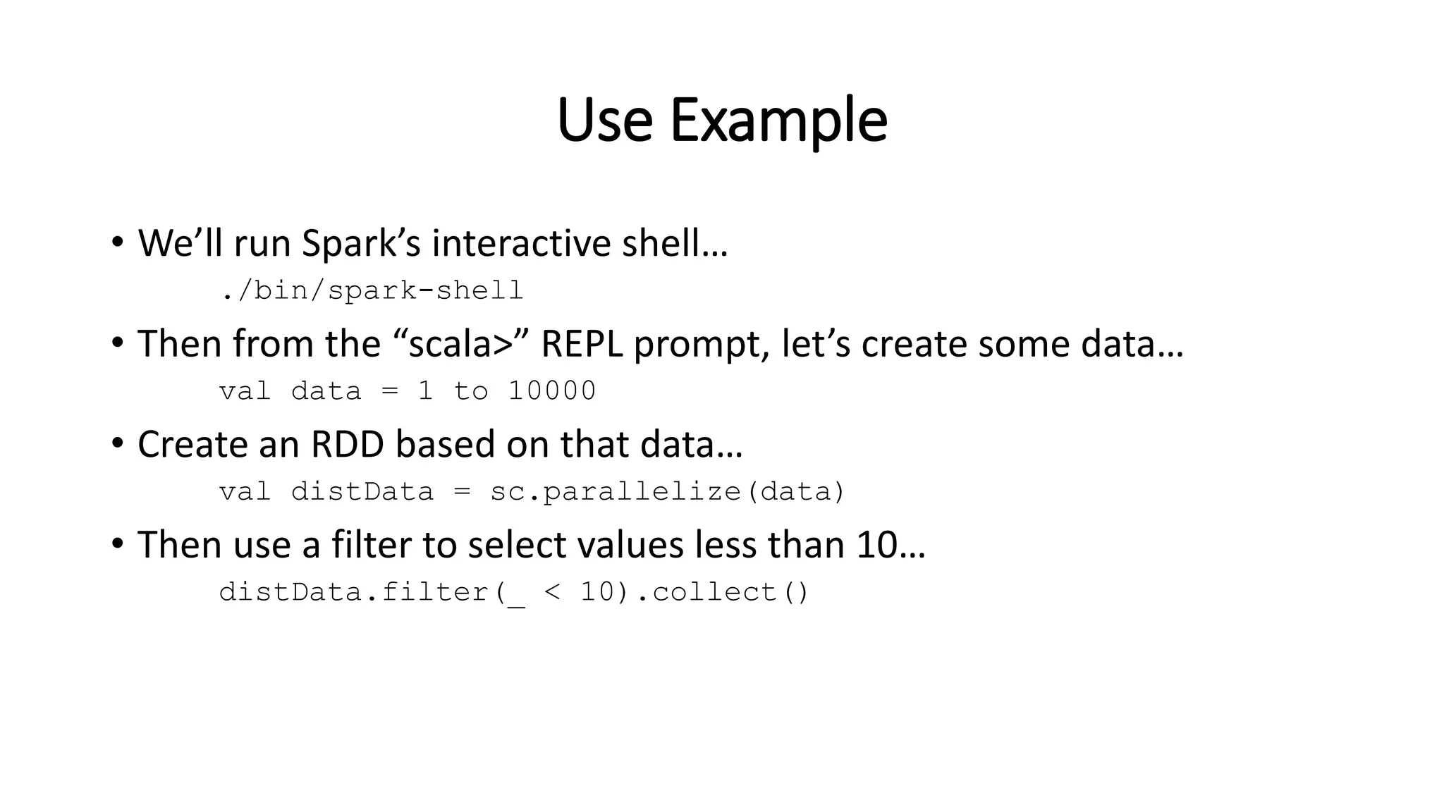 Use Example • We’ll run Spark’s interactive shell… ./bin/spark-shell • Then from the “scala>” REPL prompt, let’s create some data… val data = 1 to 10000 • Create an RDD based on that data… val distData = sc.parallelize(data) • Then use a filter to select values less than 10… distData.filter(_ < 10).collect() 