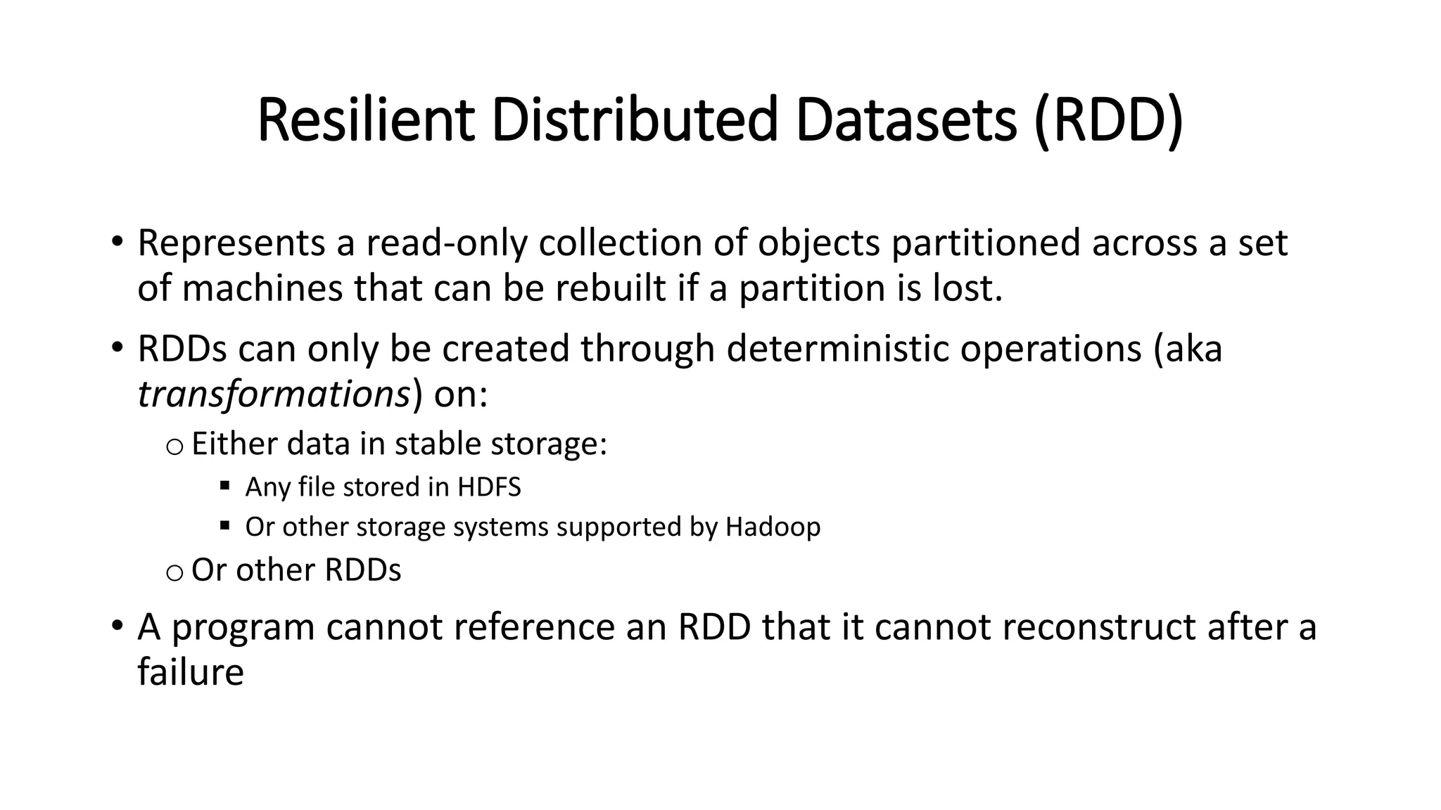 Resilient Distributed Datasets (RDD) • Represents a read-only collection of objects partitioned across a set of machines that can be rebuilt if a partition is lost. • RDDs can only be created through deterministic operations (aka transformations) on: oEither data in stable storage:  Any file stored in HDFS  Or other storage systems supported by Hadoop oOr other RDDs • A program cannot reference an RDD that it cannot reconstruct after a failure 
