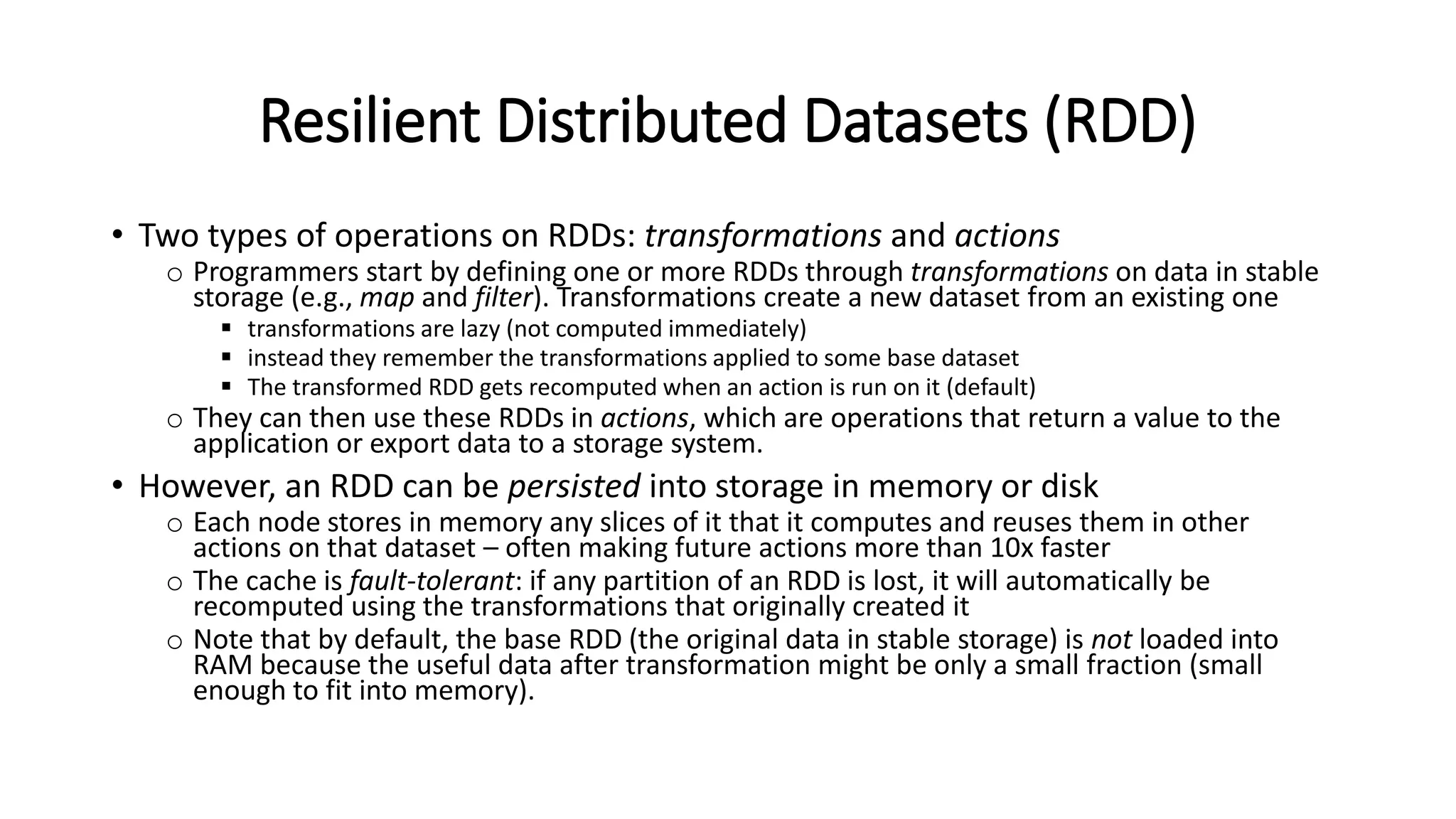 Resilient Distributed Datasets (RDD) • Two types of operations on RDDs: transformations and actions o Programmers start by defining one or more RDDs through transformations on data in stable storage (e.g., map and filter). Transformations create a new dataset from an existing one  transformations are lazy (not computed immediately)  instead they remember the transformations applied to some base dataset  The transformed RDD gets recomputed when an action is run on it (default) o They can then use these RDDs in actions, which are operations that return a value to the application or export data to a storage system. • However, an RDD can be persisted into storage in memory or disk o Each node stores in memory any slices of it that it computes and reuses them in other actions on that dataset – often making future actions more than 10x faster o The cache is fault-tolerant: if any partition of an RDD is lost, it will automatically be recomputed using the transformations that originally created it o Note that by default, the base RDD (the original data in stable storage) is not loaded into RAM because the useful data after transformation might be only a small fraction (small enough to fit into memory). 