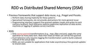 RDD vs Distributed Shared Memory (DSM)
• Previous frameworks that support data reuse, e.g., Pregel and Piccolo.
o Perform data sharing implicitly for these patterns
o Specialized frameworks; do not provide abstractions for more general reuse
o Programming interface supports fine-grained updates (reads and writes to each
memory location): fault-tolerance requires expensive replication of data across
machines or logging of updates across machines
• RDD:
o Only coarse-grained transformations (e.g., map, filter and join): apply the same
operation to many data item. Note that reads on RDDs can still be fine-grained.
o Fault-tolerance only requires logging the transformation used to build a dataset
instead of the actual data
o RDDs are not suitable for applications that make asynchronous fine-grained updates
to shared state.
 