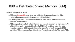 RDD vs Distributed Shared Memory (DSM)
• Other benefits of RDDs:
oRDDs are immutable. A system can mitigate slow nodes (stragglers) by
running backup copies of slow tasks as in MapReduce.
oIn bulk operations, a runtime can schedule tasks based on data locality to
improve performance
oRDDs degrade gracefully when there is not enough memory to store them. An
LRU eviction policy is used at the level of RDDs. A partition from the least
recently accessed RDD is evicted to make room for a newly computed RDD
partition. This is user-configurable via the “persistence priority” for each RDD.
 