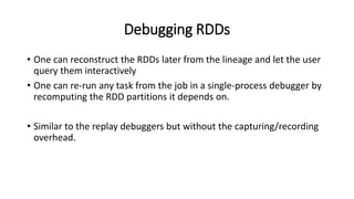 Debugging RDDs
• One can reconstruct the RDDs later from the lineage and let the user
query them interactively
• One can re-run any task from the job in a single-process debugger by
recomputing the RDD partitions it depends on.
• Similar to the replay debuggers but without the capturing/recording
overhead.
 