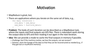 Motivation
• MapReduce is great, but,
• There are applications where you iterate on the same set of data, e.g.,
for many iterations {
old_data = new_data;
new_data = func(old_data);
}
• Problem: The body of each iteration can be described as a MapReduce task,
where the inputs and final outputs are GFS files. There is redundant work storing
the output data to GFS and then reading it out again in the next iteration.
• Idea: We can provide a mode to cache the final outputs in memory if possible.
o Challenge: but if the machine crashes, we lose the outputs, can we recover?
o Solution: store the lineage of the data so that they can be reconstructed as needed (e.g., if
they get lost or insufficient memory).
 