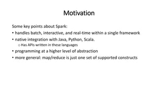 Motivation
Some key points about Spark:
• handles batch, interactive, and real-time within a single framework
• native integration with Java, Python, Scala.
oHas APIs written in these languages
• programming at a higher level of abstraction
• more general: map/reduce is just one set of supported constructs
 