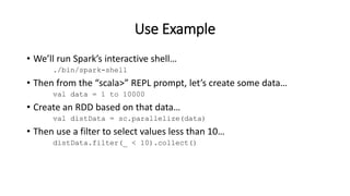 Use Example
• We’ll run Spark’s interactive shell…
./bin/spark-shell
• Then from the “scala>” REPL prompt, let’s create some data…
val data = 1 to 10000
• Create an RDD based on that data…
val distData = sc.parallelize(data)
• Then use a filter to select values less than 10…
distData.filter(_ < 10).collect()
 