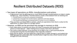 Resilient Distributed Datasets (RDD)
• Two types of operations on RDDs: transformations and actions
o Programmers start by defining one or more RDDs through transformations on data in stable
storage (e.g., map and filter). Transformations create a new dataset from an existing one
 transformations are lazy (not computed immediately)
 instead they remember the transformations applied to some base dataset
 The transformed RDD gets recomputed when an action is run on it (default)
o They can then use these RDDs in actions, which are operations that return a value to the
application or export data to a storage system.
• However, an RDD can be persisted into storage in memory or disk
o Each node stores in memory any slices of it that it computes and reuses them in other
actions on that dataset – often making future actions more than 10x faster
o The cache is fault-tolerant: if any partition of an RDD is lost, it will automatically be
recomputed using the transformations that originally created it
o Note that by default, the base RDD (the original data in stable storage) is not loaded into
RAM because the useful data after transformation might be only a small fraction (small
enough to fit into memory).
 