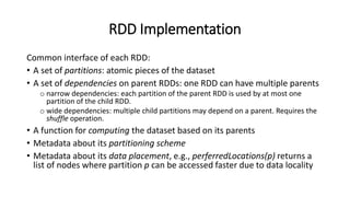 RDD Implementation
Common interface of each RDD:
• A set of partitions: atomic pieces of the dataset
• A set of dependencies on parent RDDs: one RDD can have multiple parents
o narrow dependencies: each partition of the parent RDD is used by at most one
partition of the child RDD.
o wide dependencies: multiple child partitions may depend on a parent. Requires the
shuffle operation.
• A function for computing the dataset based on its parents
• Metadata about its partitioning scheme
• Metadata about its data placement, e.g., perferredLocations(p) returns a
list of nodes where partition p can be accessed faster due to data locality
 