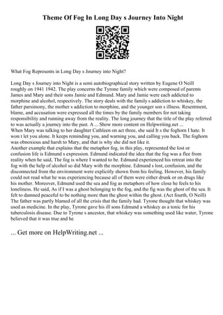 Theme Of Fog In Long Day s Journey Into Night
What Fog Represents in Long Day s Journey into Night?
Long Day s Journey into Night is a semi autobiographical story written by Eugene O Neill
roughly on 1941 1942. The play concerns the Tyrone family which were composed of parents
James and Mary and their sons Jamie and Edmund. Mary and Jamie were each addicted to
morphine and alcohol, respectively. The story deals with the family s addiction to whiskey, the
father parsimony, the mother s addiction to morphine, and the younger son s illness. Resentment,
blame, and accusation were expressed all the times by the family members for not taking
responsibility and running away from the reality. The long journey that the title of the play referred
to was actually a journey into the past. A ... Show more content on Helpwriting.net ...
When Mary was talking to her daughter Cathleen on act three, she said It s the foghorn I hate. It
won t let you alone. It keeps reminding you, and warning you, and calling you back. The foghorn
was obnoxious and harsh to Mary, and that is why she did not like it.
Another example that explains that the metaphor fog, in this play, represented the lost or
confusion life is Edmund s expression. Edmund indicated the idea that the fog was a flee from
reality when he said, The fog is where I wanted to be. Edmund experienced his retreat into the
fog with the help of alcohol so did Mary with the morphine. Edmund s lost, confusion, and the
disconnected from the environment were explicitly shown from his feeling. However, his family
could not read what he was experiencing because all of them were either drunk or on drugs like
his mother. Moreover, Edmund used the sea and fog as metaphors of how close he feels to his
loneliness. He said, As if I was a ghost belonging to the fog, and the fig was the ghost of the sea. It
felt to damned peaceful to be nothing more than the ghost within the ghost. (Act fourth, O Neill)
The father was partly blamed of all the crisis that the family had. Tyrone thought that whiskey was
used as medicine. In the play, Tyrone gave his ill sons Edmund a whiskey as a tonic for his
tuberculosis disease. Due to Tyrone s ancestor, that whiskey was something used like water, Tyrone
believed that it was true and he
... Get more on HelpWriting.net ...
 