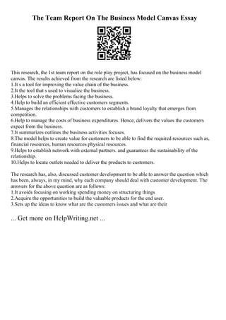 The Team Report On The Business Model Canvas Essay
This research, the 1st team report on the role play project, has focused on the business model
canvas. The results achieved from the research are listed below:
1.It s a tool for improving the value chain of the business.
2.It the tool that s used to visualize the business.
3.Helps to solve the problems facing the business.
4.Help to build an efficient effective customers segments.
5.Manages the relationships with customers to establish a brand loyalty that emerges from
competition.
6.Help to manage the costs of business expenditures. Hence, delivers the values the customers
expect from the business.
7.It summarizes outlines the business activities focuses.
8.The model helps to create value for customers to be able to find the required resources such as,
financial resources, human resources physical resources.
9.Helps to establish network with external partners. and guarantees the sustainability of the
relationship.
10.Helps to locate outlets needed to deliver the products to customers.
The research has, also, discussed customer development to be able to answer the question which
has been, always, in my mind, why each company should deal with customer development. The
answers for the above question are as follows:
1.It avoids focusing on working spending money on structuring things
2.Acquire the opportunities to build the valuable products for the end user.
3.Sets up the ideas to know what are the customers issues and what are their
... Get more on HelpWriting.net ...
 
