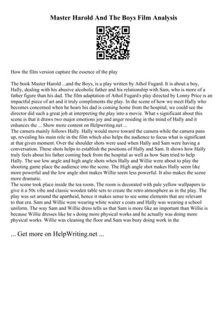 Master Harold And The Boys Film Analysis
How the film version capture the essence of the play
The book Master Harold ...and the Boys, is a play written by Athol Fugard. It is about a boy,
Hally, dealing with his abusive alcoholic father and his relationship with Sam, who is more of a
father figure than his dad. The film adaptation of Athol Fugard s play directed by Lonny Price is an
impactful piece of art and it truly compliments the play. In the scene of how we meet Hally who
becomes concerned when he hears his dad is coming home from the hospital, we could see the
director did such a great job at interpreting the play into a movie. What s significant about this
scene is that it draws two major emotions joy and anger residing in the mind of Hally and it
enhances the ... Show more content on Helpwriting.net ...
The camera mainly follows Hally. Hally would move toward the camera while the camera pans
up, revealing his main role in the film which also helps the audience to focus what is significant
at that given moment. Over the shoulder shots were used when Hally and Sam were having a
conversation. These shots helps to establish the positions of Hally and Sam. It shows how Hally
truly feels about his father coming back from the hospital as well as how Sam tried to help
Hally. The use low angle and high angle shots when Hally and Willie were about to play the
shooting game place the audience into the scene. The High angle shot makes Hally seem like
more powerful and the low angle shot makes Willie seem less powerful. It also makes the scene
more dramatic.
The scene took place inside the tea room. The room is decorated with pale yellow wallpapers to
give it a 50s vibe and classic wooden table sets to create the retro atmosphere as in the play. The
play was set around the apartheid, hence it makes sense to see some elements that are relevant
to that era. Sam and Willie were wearing white waiter s coats and Hally was wearing a school
uniform. The way Sam and Willie dress tells us that Sam is more like an important than Willie is
because Willie dresses like he s doing more physical works and he actually was doing more
physical works. Willie was cleaning the floor and Sam was busy doing work in the
... Get more on HelpWriting.net ...
 