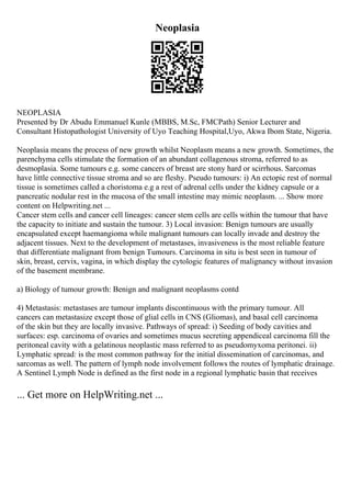 Neoplasia
NEOPLASIA
Presented by Dr Abudu Emmanuel Kunle (MBBS, M.Sc, FMCPath) Senior Lecturer and
Consultant Histopathologist University of Uyo Teaching Hospital,Uyo, Akwa Ibom State, Nigeria.
Neoplasia means the process of new growth whilst Neoplasm means a new growth. Sometimes, the
parenchyma cells stimulate the formation of an abundant collagenous stroma, referred to as
desmoplasia. Some tumours e.g. some cancers of breast are stony hard or scirrhous. Sarcomas
have little connective tissue stroma and so are fleshy. Pseudo tumours: i) An ectopic rest of normal
tissue is sometimes called a choristoma e.g a rest of adrenal cells under the kidney capsule or a
pancreatic nodular rest in the mucosa of the small intestine may mimic neoplasm. ... Show more
content on Helpwriting.net ...
Cancer stem cells and cancer cell lineages: cancer stem cells are cells within the tumour that have
the capacity to initiate and sustain the tumour. 3) Local invasion: Benign tumours are usually
encapsulated except haemangioma while malignant tumours can locally invade and destroy the
adjacent tissues. Next to the development of metastases, invasiveness is the most reliable feature
that differentiate malignant from benign Tumours. Carcinoma in situ is best seen in tumour of
skin, breast, cervix, vagina, in which display the cytologic features of malignancy without invasion
of the basement membrane.
a) Biology of tumour growth: Benign and malignant neoplasms contd
4) Metastasis: metastases are tumour implants discontinuous with the primary tumour. All
cancers can metastasize except those of glial cells in CNS (Gliomas), and basal cell carcinoma
of the skin but they are locally invasive. Pathways of spread: i) Seeding of body cavities and
surfaces: esp. carcinoma of ovaries and sometimes mucus secreting appendiceal carcinoma fill the
peritoneal cavity with a gelatinous neoplastic mass referred to as pseudomyxoma peritonei. ii)
Lymphatic spread: is the most common pathway for the initial dissemination of carcinomas, and
sarcomas as well. The pattern of lymph node involvement follows the routes of lymphatic drainage.
A Sentinel Lymph Node is defined as the first node in a regional lymphatic basin that receives
... Get more on HelpWriting.net ...
 