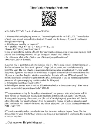 Time Value Practice Problems
MBA/MFM 253TVM Practice Problems 2Fall 2011
1. You are considering buying a new car. The current price of the car is $25,000. The dealer has
offered you a special nominal interest rate of 3% each year for the next 3 years if you finance
through the dealership.
a) What is your monthly car payment?
PV = 25,000 I = 0.25 N = 36 FV = 0 PMT =? = $727.03
25,000 = PMT (1 (1/(1.0025)36))/.0025
b)You are considering putting a $5,000 down payment on the car, what would your payment be if
you did this assuming you could still get the special interest rate? $581.62
c)In either case what is the effective rate of interest you paid on the car?
1.002512=1.030416 3.0416%
2.A given rate is quoted at an effective annual rate of ... Show more content on Helpwriting.net ...
She has estimated that the cost of 1 year of college (tuition, room, and board) is currently
$60,000 a year. The cost of college is estimated to increase at an annual rate of 5%. She would
like you to figure out how much she would need to deposit at the end of each month for the next
18 years to cover her daughter s tuition assuming her deposits will earn 12% each year (1 % a
month) (Note your account will earn interest a 1% a month even if you are not making monthly
payments after you stop paying in at the end of the 18th year).
a) What is the monthly payment $687.67
b) What if your parents want to make a $20,000 contribution to the account today? How much
would each monthly payment need to be? $461.28
7.Your parents are saving for the college education of your younger sister who just turned 10.
Your parents are planning on making eight payments at the end of each year of $1,500 each.
Starting at the beginning of the ninth year (the end of the eighth year), your sister will then be
allowed to make four equal withdraws from the account to finance her college education each
year. How much will she have for books and tuition each year? Use 10% as your required return.
PMT = $4,919.57
8.Your rich Aunt Oprah has recently decided that she wants to invest in your future. She has
decided that for your 25th birthday she is going to open a trust account in your name. She is going
to make a one time
... Get more on HelpWriting.net ...
 