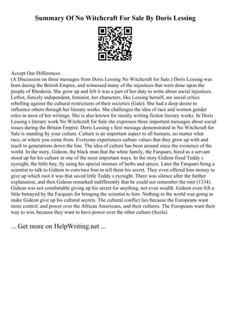 Summary Of No Witchcraft For Sale By Doris Lessing
Accept Our Differences
(A Discussion on three messages from Doris Lessing No Witchcraft for Sale.) Doris Lessing was
born during the British Empire, and witnessed many of the injustices that were done upon the
people of Rhodesia. She grew up and felt it was a part of her duty to write about social injustices.
Leftist, fiercely independent, feminist, her characters, like Lessing herself, are social critics
rebelling against the cultural restrictions of their societies (Gale). She had a deep desire to
influence others through her literary works. She challenges the idea of race and women gender
roles in most of her writings. She is also known for mostly writing fiction literary works. In Doris
Lessing s literary work No Witchcraft for Sale she expresses three important messages about social
issues during the Britain Empire. Doris Lessing s first message demonstrated in No Witchcraft for
Sale is standing by your culture. Culture is an important aspect to all humans, no matter what
race, or where you come from. Everyone experiences culture values that they grew up with and
teach to generations down the line. The idea of culture has been around since the existence of the
world. In the story, Gideon, the black man that the white family, the Farquars, hired as a servant
stood up for his culture in one of the most important ways. In the story Gideon fixed Teddy s
eyesight, the little boy, by using his special mixture of herbs and spices. Later the Farquars bring a
scientist to talk to Gideon to convince him to tell them his secret. They even offered him money to
give up which root it was that saved little Teddy s eyesight. There was silence after the further
explanation, and then Gideon remarked indifferently that he could not remember the root (1334).
Gideon was not comfortable giving up his secret for anything, not even wealth. Gideon even felt a
little betrayed by the Farquars for bringing the scientist to him. Nothing in the world was going to
make Gideon give up his cultural secrets. The cultural conflict lies because the Europeans want
more control, and power over the African Americans, and their cultures. The Europeans want their
way to win, because they want to have power over the other culture (Scola).
... Get more on HelpWriting.net ...
 