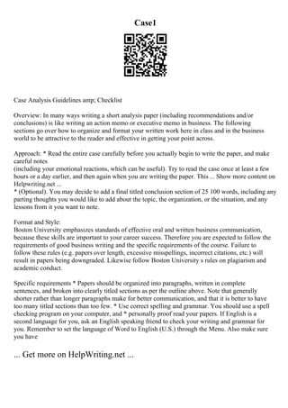 Case1
Case Analysis Guidelines amp; Checklist
Overview: In many ways writing a short analysis paper (including recommendations and/or
conclusions) is like writing an action memo or executive memo in business. The following
sections go over how to organize and format your written work here in class and in the business
world to be attractive to the reader and effective in getting your point across.
Approach: * Read the entire case carefully before you actually begin to write the paper, and make
careful notes
(including your emotional reactions, which can be useful). Try to read the case once at least a few
hours or a day earlier, and then again when you are writing the paper. This ... Show more content on
Helpwriting.net ...
* (Optional). You may decide to add a final titled conclusion section of 25 100 words, including any
parting thoughts you would like to add about the topic, the organization, or the situation, and any
lessons from it you want to note.
Format and Style:
Boston University emphasizes standards of effective oral and written business communication,
because these skills are important to your career success. Therefore you are expected to follow the
requirements of good business writing and the specific requirements of the course. Failure to
follow these rules (e.g. papers over length, excessive misspellings, incorrect citations, etc.) will
result in papers being downgraded. Likewise follow Boston University s rules on plagiarism and
academic conduct.
Specific requirements * Papers should be organized into paragraphs, written in complete
sentences, and broken into clearly titled sections as per the outline above. Note that generally
shorter rather than longer paragraphs make for better communication, and that it is better to have
too many titled sections than too few. * Use correct spelling and grammar. You should use a spell
checking program on your computer, and * personally proof read your papers. If English is a
second language for you, ask an English speaking friend to check your writing and grammar for
you. Remember to set the language of Word to English (U.S.) through the Menu. Also make sure
you have
... Get more on HelpWriting.net ...
 