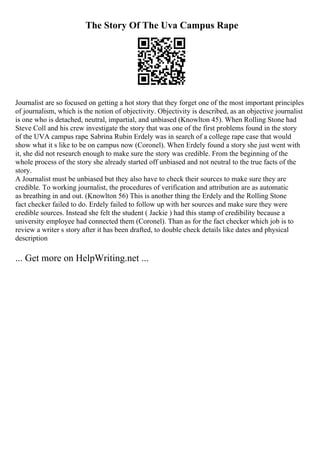 The Story Of The Uva Campus Rape
Journalist are so focused on getting a hot story that they forget one of the most important principles
of journalism, which is the notion of objectivity. Objectivity is described, as an objective journalist
is one who is detached, neutral, impartial, and unbiased (Knowlton 45). When Rolling Stone had
Steve Coll and his crew investigate the story that was one of the first problems found in the story
of the UVA campus rape. Sabrina Rubin Erdely was in search of a college rape case that would
show what it s like to be on campus now (Coronel). When Erdely found a story she just went with
it, she did not research enough to make sure the story was credible. From the beginning of the
whole process of the story she already started off unbiased and not neutral to the true facts of the
story.
A Journalist must be unbiased but they also have to check their sources to make sure they are
credible. To working journalist, the procedures of verification and attribution are as automatic
as breathing in and out. (Knowlton 56) This is another thing the Erdely and the Rolling Stone
fact checker failed to do. Erdely failed to follow up with her sources and make sure they were
credible sources. Instead she felt the student ( Jackie ) had this stamp of credibility because a
university employee had connected them (Coronel). Than as for the fact checker which job is to
review a writer s story after it has been drafted, to double check details like dates and physical
description
... Get more on HelpWriting.net ...
 