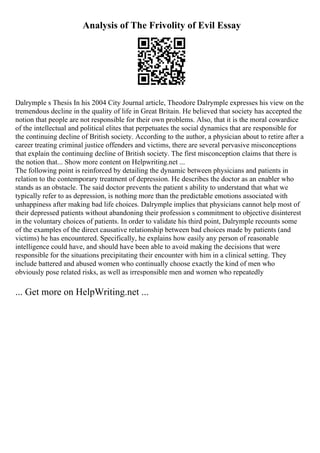 Analysis of The Frivolity of Evil Essay
Dalrymple s Thesis In his 2004 City Journal article, Theodore Dalrymple expresses his view on the
tremendous decline in the quality of life in Great Britain. He believed that society has accepted the
notion that people are not responsible for their own problems. Also, that it is the moral cowardice
of the intellectual and political elites that perpetuates the social dynamics that are responsible for
the continuing decline of British society. According to the author, a physician about to retire after a
career treating criminal justice offenders and victims, there are several pervasive misconceptions
that explain the continuing decline of British society. The first misconception claims that there is
the notion that... Show more content on Helpwriting.net ...
The following point is reinforced by detailing the dynamic between physicians and patients in
relation to the contemporary treatment of depression. He describes the doctor as an enabler who
stands as an obstacle. The said doctor prevents the patient s ability to understand that what we
typically refer to as depression, is nothing more than the predictable emotions associated with
unhappiness after making bad life choices. Dalrymple implies that physicians cannot help most of
their depressed patients without abandoning their profession s commitment to objective disinterest
in the voluntary choices of patients. In order to validate his third point, Dalrymple recounts some
of the examples of the direct causative relationship between bad choices made by patients (and
victims) he has encountered. Specifically, he explains how easily any person of reasonable
intelligence could have, and should have been able to avoid making the decisions that were
responsible for the situations precipitating their encounter with him in a clinical setting. They
include battered and abused women who continually choose exactly the kind of men who
obviously pose related risks, as well as irresponsible men and women who repeatedly
... Get more on HelpWriting.net ...
 
