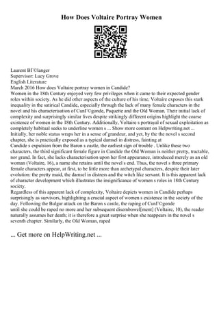 How Does Voltaire Portray Women
Laurent BГ©langer
Supervisor: Lucy Grove
English Literature
March 2016 How does Voltaire portray women in Candide?
Women in the 18th Century enjoyed very few privileges when it came to their expected gender
roles within society. As he did other aspects of the culture of his time, Voltaire exposes this stark
inequality in the satirical Candide, especially through the lack of many female characters in the
novel and his characterisation of CunГ©gonde, Paquette and the Old Woman. Their initial lack of
complexity and surprisingly similar lives despite strikingly different origins highlight the coarse
existence of women in the 18th Century. Additionally, Voltaire s portrayal of sexual exploitation as
completely habitual seeks to underline women s ... Show more content on Helpwriting.net ...
Initially, her noble status wraps her in a sense of grandeur, and yet, by the the novel s second
chapter, she is practically exposed as a typical damsel in distress, fainting at
Candide s expulsion from the Baron s castle, the earliest sign of trouble . Unlike these two
characters, the third significant female figure in Candide the Old Woman is neither pretty, tractable,
nor grand. In fact, she lacks characterisation upon her first appearance, introduced merely as an old
woman (Voltaire, 16), a name she retains until the novel s end. Thus, the novel s three primary
female characters appear, at first, to be little more than archetypal characters, despite their later
evolution: the pretty maid, the damsel in distress and the witch like servant. It is this apparent lack
of character development which illustrates the insignificance of women s roles in 18th Century
society.
Regardless of this apparent lack of complexity, Voltaire depicts women in Candide perhaps
surprisingly as survivors, highlighting a crucial aspect of women s existence in the society of the
day. Following the Bulgar attack on the Baron s castle, the raping of CunГ©gonde
until she could be raped no more and her subsequent disembowel[ment] (Voltaire, 10), the reader
naturally assumes her death; it is therefore a great surprise when she reappears in the novel s
seventh chapter. Similarly, the Old Woman, raped
... Get more on HelpWriting.net ...
 