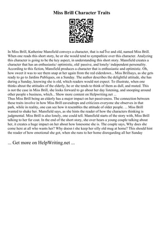 Miss Brill Character Traits
In Miss Brill, Katherine Mansfield conveys a character, that is naГЇve and old, named Miss Brill.
When one reads this short story, he or she would tend to sympathize over this character. Analyzing
this character is going to be the key aspect, in understanding this short story. Mansfield creates a
character that has an enthusiastic/ optimistic, old/ passive, and lonely/ independent personality.
According to this fiction, Mansfield produces a character that is enthusiastic and optimistic. Oh,
how sweet it was to see them snap at her again from the red eiderdown... Miss Brillsays, as she gets
ready to go to Jardins Publiques, on a Sunday. The author describes the delightful attitude, she has
during a Sunday, knowing she is old, which readers would not expect. To illustrate, when one
thinks about the attitudes of the elderly, he or she tends to think of them as dull, and muted. This
is not the case in Miss Brill, she looks forward to go about her day listening, and snooping around
other people s business, which... Show more content on Helpwriting.net ...
Thus Miss Brill being an elderly has a major impact on her passiveness. The connection between
these traits involve in how Miss Brill eavesdrops and criticizes everyone she observes in that
park, while in reality, one can see how it resembles the attitude of older people. ... Miss Brill
wanted to shake her. Mansfield says, as she hints the reader of how the characters thinking is
judgmental. Miss Brill is also lonely, one could tell. Mansfield starts of the story with, Miss Brill
talking to her fur coat. In the end of the short story, she over hears a young couple talking about
her, it creates a huge impact on her about how lonesome she is. The couple says, Why does she
come here at all who wants her? Why doesn t she keep her silly old mug at home? This should hint
the reader of how emotional she got, when she runs to her home disregarding all her Sunday
... Get more on HelpWriting.net ...
 