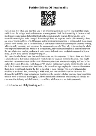 Positive Effects Of Irrationality
How do you feel when you hear that you re an irrational customer? Maybe, you might feel angry
and irritated for being a irrational customer as many people think the irrationality is the worst and
most unnecessary human failure that leads only negative results forever. However, this view
toward irrationalityhas to be changed. Even though there are negative results of irrationality, there
are lots of positive effects of it. Of course, as the irrational consumption is not intended, it can make
you use more money, but, at the same time, it can increase the whole consumption over the country,
which is really necessary and important for an economic growth. Then why is increasing the whole
consumption important? It s because, in the economy, the whole consumption is almost same with
the overall demand, and as you know, it makes more industries and markets in economical terms,
more... Show more content on Helpwriting.net ...
As I have already showed how irrational these cases are, from now on, I d like to show you that it
s unquestionable that human irrationality really helps our stagnant economy to go on. You might
remember my statement that the increase of consumption does increase the supply and lead to the
end of depression. Does this really happen? Of course! In these days, many people love to pull out
the dolls from the claw machine. And in fact, the immediate urge to play the claw machine makes
them do so even though buying the doll in the shop is more rational. This is why playing claw
machine is irrational. And, according to KBS news, this irrational behavior has increased the
demand for doll 30% since last autumn. In other words, suppliers of claw machine have bought the
dolls in order to increase their supply. And this means that the human irrationality has thrived the
claw machine industry and doll industry, even if the whole markets are in the economic
... Get more on HelpWriting.net ...
 