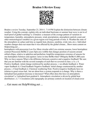 Bradon S Review Essay
Bradon s review Tuesday, September 23, 2014 1. 7:14 PM Explain the distinction between climate
weather. Using this concept, explain why an individual hurricane or summer heat wave is not in of
itself proof of global warming? a. Climateis: a measure of the average pattern of variation in
temperature, humidity, atmospheric pressure, wind, precipitation, atmospheric particle count and
other meteorological variables in a given region over long periods of time. b. Weather:the state of
the atmosphere at a place and time as regards heat, dryness, sunshine, wind, rain, etc c. Individual
weather changes does not mean that it was affected by the global climate... Show more content on
Helpwriting.net ...
hemispheres with precession Low Ecc More circular orbit Less extreme seasons, lower hemisphere
contrast Precession ВвЂђ 22 years Spin axis wobble that changes position of seasons around
orbital ellipse, relative to aphelion and perihelion Amplifies temperature extremes of seasons for
one hemisphere Solstices and equinox varies in time ВвЂђ when? Obliquity ВвЂђ 41,000 years
Why we have seasons What is the difference between a positive and a negative feedback? Be sure
that you are familiar with the several examples of each that we covered in class. a. b. c. 6.
Positive feedback: initial change reinforced by another process. i. ice albedo feedback ii. Water
vapor feedback iii. Cloud feedback Negative feedback: initial change counteracted by another
process. i. Cloud feedback ii. Chemical weathering Note: Positive/negative feedbacks have no
relation to good versus bad , but are about how a system responds to a change. Why is there a
latitudinal heat gradient (increase or decrease)? What effect does this have on atmospheric
circulation? a. Latitudinal heat gradient b. Atmospheric circulation is driven by global heat
distribution i. ii. 7. Circulation cells topography are primary controls on location of cloud cover
... Get more on HelpWriting.net ...
 