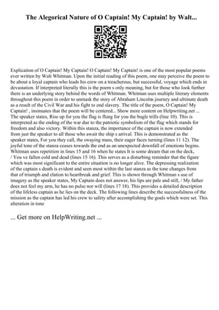 The Alegorical Nature of O Captain! My Captain! by Walt...
Explication of O Captain! My Captain! O Captain! My Captain! is one of the most popular poems
ever written by Walt Whitman. Upon the initial reading of this poem, one may perceive the poem to
be about a loyal captain who leads his crew on a treacherous, but successful, voyage which ends in
devastation. If interpreted literally this is the poem s only meaning, but for those who look further
there is an underlying story behind the words of Whitman. Whitman uses multiple literary elements
throughout this poem in order to unmask the story of Abraham Lincolns journey and ultimate death
as a result of the Civil War and his fight to end slavery. The title of the poem, O Captain! My
Captain! , insinuates that the poem will be centered... Show more content on Helpwriting.net ...
The speaker states, Rise up for you the flag is flung for you the bugle trills (line 10). This is
interpreted as the ending of the war due to the patriotic symbolism of the flag which stands for
freedom and also victory. Within this stanza, the importance of the captain is now extended
from just the speaker to all those who await the ship s arrival. This is demonstrated as the
speaker states, For you they call, the swaying mass, their eager faces turning (lines 11 12). The
joyful tone of the stanza ceases towards the end as an unexpected downfall of emotions begins.
Whitman uses repetition in lines 15 and 16 when he states It is some dream that on the deck,
/ You ve fallen cold and dead (lines 15 16). This serves as a disturbing reminder that the figure
which was most significant to the entire situation is no longer alive. The depressing realization
of the captain s death is evident and seen most within the last stanza as the tone changes from
that of triumph and elation to heartbreak and grief. This is shown through Whitman s use of
imagery as the speaker states, My Captain does not answer, his lips are pale and still, / My father
does not feel my arm, he has no pulse nor will (lines 17 18). This provides a detailed description
of the lifeless captain as he lies on the deck. The following lines describe the successfulness of the
mission as the captain has led his crew to safety after accomplishing the goals which were set. This
alteration in tone
... Get more on HelpWriting.net ...
 