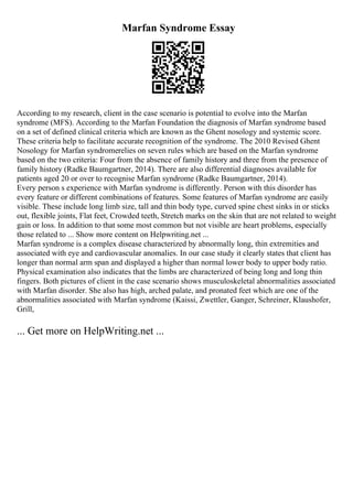 Marfan Syndrome Essay
According to my research, client in the case scenario is potential to evolve into the Marfan
syndrome (MFS). According to the Marfan Foundation the diagnosis of Marfan syndrome based
on a set of defined clinical criteria which are known as the Ghent nosology and systemic score.
These criteria help to facilitate accurate recognition of the syndrome. The 2010 Revised Ghent
Nosology for Marfan syndromerelies on seven rules which are based on the Marfan syndrome
based on the two criteria: Four from the absence of family history and three from the presence of
family history (Radke Baumgartner, 2014). There are also differential diagnoses available for
patients aged 20 or over to recognise Marfan syndrome (Radke Baumgartner, 2014).
Every person s experience with Marfan syndrome is differently. Person with this disorder has
every feature or different combinations of features. Some features of Marfan syndrome are easily
visible. These include long limb size, tall and thin body type, curved spine chest sinks in or sticks
out, flexible joints, Flat feet, Crowded teeth, Stretch marks on the skin that are not related to weight
gain or loss. In addition to that some most common but not visible are heart problems, especially
those related to ... Show more content on Helpwriting.net ...
Marfan syndrome is a complex disease characterized by abnormally long, thin extremities and
associated with eye and cardiovascular anomalies. In our case study it clearly states that client has
longer than normal arm span and displayed a higher than normal lower body to upper body ratio.
Physical examination also indicates that the limbs are characterized of being long and long thin
fingers. Both pictures of client in the case scenario shows musculoskeletal abnormalities associated
with Marfan disorder. She also has high, arched palate, and pronated feet which are one of the
abnormalities associated with Marfan syndrome (Kaissi, Zwettler, Ganger, Schreiner, Klaushofer,
Grill,
... Get more on HelpWriting.net ...
 