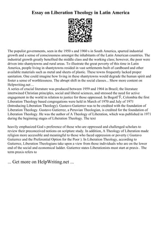Essay on Liberation Theology in Latin America
The populist governments, seen in the 1950 s and 1960 s in South America, spurred industrial
growth and a sense of consciousness amongst the inhabitants of the Latin American countries. The
industrial growth greatly benefited the middle class and the working class; however, the poor were
driven into shantytowns and rural areas. To illustrate the great poverty of this time in Latin
America, people living in shantytowns resided in vast settlements built of cardboard and other
available materials such as metal and sheets of plastic. These towns frequently lacked proper
sanitation. One could imagine how living in these shantytowns would degrade the human spirit and
foster a sense of worthlessness. The abrupt shift in the social classes... Show more content on
Helpwriting.net ...
A series of crucial literature was produced between 1959 and 1964 in Brazil; the literature
intertwined Christian principles, social and liberal sciences, and stressed the need for active
engagement in the world in relation to justice for those oppressed. In BogotГЎ, Colombia the first
Liberation Theology based congregations were held in March of 1970 and July of 1971
(Introducing Liberation Theology). Gustavo Gutierrez was to be credited with the foundation of
Liberation Theology. Gustavo Gutierrez, a Peruvian Theologian, is credited for the foundation of
Liberation Theology. He was the author of A Theology of Liberation, which was published in 1971
during the beginning stages of Liberation Theology. The text
heavily emphasized God s preference of those who are oppressed and challenged scholars to
review their preconceived notions on scripture study. In addition, A Theology of Liberation made
religion more accessible and meaningful to those who faced oppression or poverty ( Gustavo
Gutierrez and the Preferential Option for the Poor ). In Liberation Theology, according to
Gutierrez, Liberation Theologians take upon a view from those individuals who are on the lower
end of the social and economical ladder. Gutierrez states Liberationists must start at praxis . The
term praxis refers to
... Get more on HelpWriting.net ...
 
