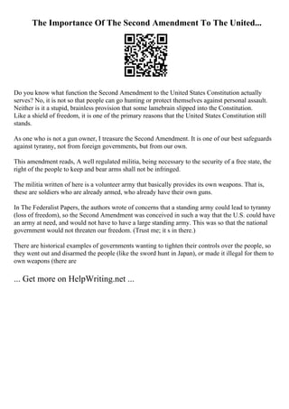 The Importance Of The Second Amendment To The United...
Do you know what function the Second Amendment to the United States Constitution actually
serves? No, it is not so that people can go hunting or protect themselves against personal assault.
Neither is it a stupid, brainless provision that some lamebrain slipped into the Constitution.
Like a shield of freedom, it is one of the primary reasons that the United States Constitution still
stands.
As one who is not a gun owner, I treasure the Second Amendment. It is one of our best safeguards
against tyranny, not from foreign governments, but from our own.
This amendment reads, A well regulated militia, being necessary to the security of a free state, the
right of the people to keep and bear arms shall not be infringed.
The militia written of here is a volunteer army that basically provides its own weapons. That is,
these are soldiers who are already armed, who already have their own guns.
In The Federalist Papers, the authors wrote of concerns that a standing army could lead to tyranny
(loss of freedom), so the Second Amendment was conceived in such a way that the U.S. could have
an army at need, and would not have to have a large standing army. This was so that the national
government would not threaten our freedom. (Trust me; it s in there.)
There are historical examples of governments wanting to tighten their controls over the people, so
they went out and disarmed the people (like the sword hunt in Japan), or made it illegal for them to
own weapons (there are
... Get more on HelpWriting.net ...
 