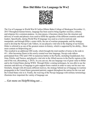 How Did Hitler Use Language In Ww2
The Use of Language in World War II Caitlyn OHaire Baker College of Muskegon November 11,
2015 Throughout human history, language has been used to bring together societies, cultures,
and religions for a common purpose. As time passes, it becomes clearer how the structure and
delivery of words and phrases were used to fulfill the agendas of the different countries and their
leaders. Specifically, during World War II language was used as a tool to motivate and
manipulate, and through Hitler s orator skills, the use of wartime propaganda, and the strategy
used to develop the Navajo Code Talkers, its use played a vital role in the shaping of our history.
Hitler is referred to as one of the greatest orators in history, which is supported by his ability... Show
more content on Helpwriting.net ...
This resulted in an additional 200 words, which brought the total number of terms in the code to
411. After becoming fluent in this newly created war time language, Navajo code talkers
participated from 1942 until 1945 in numerous battles in the Pacific, including Guadalcanal, Iwo
Jima, Peleliu, and Tarawa, and played a vital role in the Allied success in the Pacific regions at the
end of the war, (Rosenberg, J. 2015). As you can see, the use language was of great value to Hitler
and to the United States during WWII. Through Hitler s orating techniques, he was able to use the
structure and delivery of language to gain support from a nation in order to carry out his race war.
Similarly, though with obviously different motives, the strategy behind use of language in wartime
propaganda in the United States generated patriotic support throughout the nation for the war and
the United States role in it. Finally, the weaving of the Navajo language with military terminology
illustrates how important the variety of language can
... Get more on HelpWriting.net ...
 