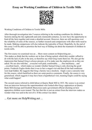 Essay on Working Conditions of Children in Textile Mills
Working Conditions of Children in Textile Mills
After thorough investigation into 5 sources referring to the working conditions for children in
factories during the late eighteenth and early nineteenth centuries, we now have the opportunity to
bind all the facts together and create a detailed account. However, there are still questions over
the reliability of some of the sources, so further research and comparisons with other mills need to
be made. Making comparisons will also indicate the typicality of Styal. Hopefully, by the end of
this essay I will be able to prioritise the best way of finding out about the treatment of children in
textile mills.
The first source we examined was an ... Show more content on Helpwriting.net ...
This makes us think that the workers are in fear of being sacked, which they couldn t afford to
do with the lack of jobs in the area, so therefore say what Greg wants them too. We also get the
impression that Samuel Greg is always present, as if to make sure the employees do as they are
asked. We are also told that, ...everyone well paid, comfortable... , ...fine machinery... and
...excellent lunch... which makes us wonder whether Samuel Greg is only showing the good
points. Frederick Engles thinks that it was in fact a staged visit and that all the bad conditions
were kept hidden. He suggests that Greg s factory was a mockery . Engle s uses a sarcastic tone
for this source, which backfired as there are some positive comments. Finally, the source is very
generalised, which suggests it may have been a hypothetical visit, meaning Engles could be saying
what could happen?
The second source referred to child labour at Quarry Bank Mill in 1833. My source is an extract
from an interview between the superintendents who looked after Greg s apprentices at Quarry
Bank Mill (George and Elizabeth Shawcross) and a government official checking on how
apprentice children were treated. The fact that this is just an extract from the interview makes us
wonder what was said in the rest of it. If this extract was taken
... Get more on HelpWriting.net ...
 
