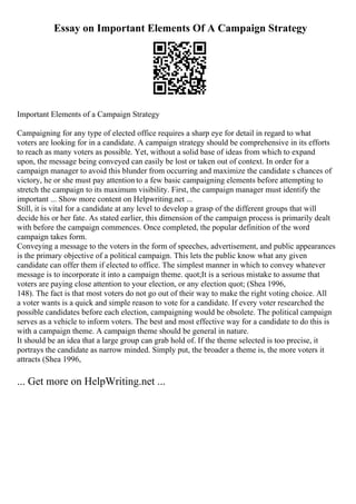 Essay on Important Elements Of A Campaign Strategy
Important Elements of a Campaign Strategy
Campaigning for any type of elected office requires a sharp eye for detail in regard to what
voters are looking for in a candidate. A campaign strategy should be comprehensive in its efforts
to reach as many voters as possible. Yet, without a solid base of ideas from which to expand
upon, the message being conveyed can easily be lost or taken out of context. In order for a
campaign manager to avoid this blunder from occurring and maximize the candidate s chances of
victory, he or she must pay attention to a few basic campaigning elements before attempting to
stretch the campaign to its maximum visibility. First, the campaign manager must identify the
important ... Show more content on Helpwriting.net ...
Still, it is vital for a candidate at any level to develop a grasp of the different groups that will
decide his or her fate. As stated earlier, this dimension of the campaign process is primarily dealt
with before the campaign commences. Once completed, the popular definition of the word
campaign takes form.
Conveying a message to the voters in the form of speeches, advertisement, and public appearances
is the primary objective of a political campaign. This lets the public know what any given
candidate can offer them if elected to office. The simplest manner in which to convey whatever
message is to incorporate it into a campaign theme. quot;It is a serious mistake to assume that
voters are paying close attention to your election, or any election quot; (Shea 1996,
148). The fact is that most voters do not go out of their way to make the right voting choice. All
a voter wants is a quick and simple reason to vote for a candidate. If every voter researched the
possible candidates before each election, campaigning would be obsolete. The political campaign
serves as a vehicle to inform voters. The best and most effective way for a candidate to do this is
with a campaign theme. A campaign theme should be general in nature.
It should be an idea that a large group can grab hold of. If the theme selected is too precise, it
portrays the candidate as narrow minded. Simply put, the broader a theme is, the more voters it
attracts (Shea 1996,
... Get more on HelpWriting.net ...
 