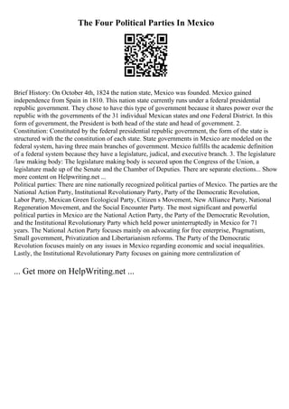 The Four Political Parties In Mexico
Brief History: On October 4th, 1824 the nation state, Mexico was founded. Mexico gained
independence from Spain in 1810. This nation state currently runs under a federal presidential
republic government. They chose to have this type of government because it shares power over the
republic with the governments of the 31 individual Mexican states and one Federal District. In this
form of government, the President is both head of the state and head of government. 2.
Constitution: Constituted by the federal presidential republic government, the form of the state is
structured with the the constitution of each state. State governments in Mexico are modeled on the
federal system, having three main branches of government. Mexico fulfills the academic definition
of a federal system because they have a legislature, judical, and executive branch. 3. The legislature
/law making body: The legislature making body is secured upon the Congress of the Union, a
legislature made up of the Senate and the Chamber of Deputies. There are separate elections... Show
more content on Helpwriting.net ...
Political parties: There are nine nationally recognized political parties of Mexico. The parties are the
National Action Party, Institutional Revolutionary Party, Party of the Democratic Revolution,
Labor Party, Mexican Green Ecological Party, Citizen s Movement, New Alliance Party, National
Regeneration Movement, and the Social Encounter Party. The most significant and powerful
political parties in Mexico are the National Action Party, the Party of the Democratic Revolution,
and the Institutional Revolutionary Party which held power uninterruptedly in Mexico for 71
years. The National Action Party focuses mainly on advocating for free enterprise, Pragmatism,
Small government, Privatization and Libertarianism reforms. The Party of the Democratic
Revolution focuses mainly on any issues in Mexico regarding economic and social inequalities.
Lastly, the Institutional Revolutionary Party focuses on gaining more centralization of
... Get more on HelpWriting.net ...
 