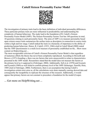 Cattell Sixteen Personality Factor Model
The investigation of primary traits lead to the basic definition of individual personality differences.
These particular primary traits are more influential in predictability and understanding the
complexity of human behaviour. The study lead to the foundation of R. Cattell s Sixteen
Personality Factor Model (16PF). The Sixteen Personality Factors Test has 160 questions in total,
10 questions relating to each personality factor. The aims of 16PF is to measure personality based
upon sixteen source traits summarizes the surface traits as descriptors in connection to source traits
within a high and low range. Cattell ranked the traits in a hierarchy of importance to the ability of
predicting human behaviour. Hence, R. Cattell. (1933, 1946) cited in Cattell Mead (2008) stated
that the 16PF Questionnaire is a multi level measure of personality established on the... Show more
content on Helpwriting.net ...
The most recognizable criticism of Cattell s Sixteen Personality Factor Model is that regardless
of numerous efforts the theory has never been completely reproduced. According to Howarth and
Brown s (1971) founding s, there was ten factors that were unsuccessful to relate to characteristics
presented in the 16PF model. Researchers stated that the model does not measure the factors at
the primary level as it supposed to (Fehriinger, 2004). Additionally, Sell et al. (1970) and Eysenck
and Eysenck (1969) as well failed to confirm primary level of the 16PF (Schuerger, Zarrella, Hotz,
1989 cited in Fehriinger, 2004). Furthermore, there is an assumption that during Cattell s
investigation certain error arise as, all the calculations were done manually causing skewed data and
consequently the incapability to replicate the structure of the research. Additionally, it would
appear that primary factors are not constant to procedure a foundation for the model (Cooper.
... Get more on HelpWriting.net ...
 