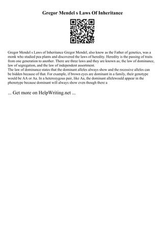 Gregor Mendel s Laws Of Inheritance
Gregor Mendel s Laws of Inheritance Gregor Mendel, also know as the Father of genetics, was a
monk who studied pea plants and discovered the laws of heredity. Heredity is the passing of traits
from one generation to another. There are three laws and they are known as; the law of dominance,
law of segregation, and the law of independent assortment.
The law of dominance states that the dominant alleles always show and the recessive alleles can
be hidden because of that. For example, if brown eyes are dominant in a family, their genotype
would be AA or Aa. In a heterozygous pair, like Aa, the dominant allelewould appear in the
phenotype because dominant will always show even though there a
... Get more on HelpWriting.net ...
 