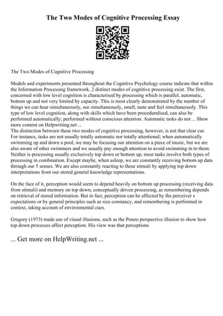The Two Modes of Cognitive Processing Essay
The Two Modes of Cognitive Processing
Models and experiments presented throughout the Cognitive Psychology course indicate that within
the Information Processing framework, 2 distinct modes of cognitive processing exist. The first,
concerned with low level cognition is characterised by processing which is parallel, automatic,
bottom up and not very limited by capacity. This is most clearly demonstrated by the number of
things we can hear simultaneously, see simultaneously, smell, taste and feel simultaneously. This
type of low level cognition, along with skills which have been proceduralised, can also be
performed automatically; performed without conscious attention. Automatic tasks do not ... Show
more content on Helpwriting.net ...
The distinction between these two modes of cognitive processing, however, is not that clear cut.
For instance, tasks are not usually totally automatic nor totally attentional; when automatically
swimming up and down a pool, we may be focusing our attention on a piece of music, but we are
also aware of other swimmers and we usually pay enough attention to avoid swimming in to them.
Neither is processing usually exclusively top down or bottom up, most tasks involve both types of
processing in combination. Except maybe, when asleep, we are constantly receiving bottom up data
through our 5 senses. We are also constantly reacting to these stimuli by applying top down
interpretations from our stored general knowledge representations.
On the face of it, perception would seem to depend heavily on bottom up processing (receiving data
from stimuli) and memory on top down, conceptually driven processing, as remembering depends
on retrieval of stored information. But in fact, perception can be affected by the perceiver s
expectations or by general principles such as size constancy, and remembering is performed in
context, taking account of environmental cues.
Gregory (1973) made use of visual illusions, such as the Ponzo perspective illusion to show how
top down processes affect perception. His view was that perceptions
... Get more on HelpWriting.net ...
 