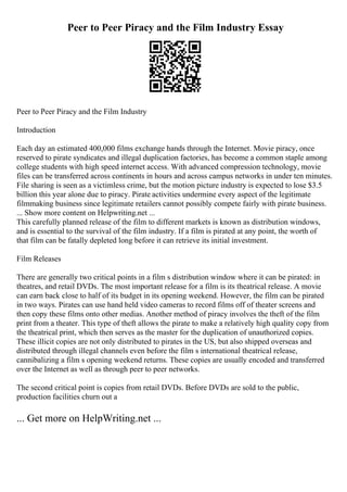 Peer to Peer Piracy and the Film Industry Essay
Peer to Peer Piracy and the Film Industry
Introduction
Each day an estimated 400,000 films exchange hands through the Internet. Movie piracy, once
reserved to pirate syndicates and illegal duplication factories, has become a common staple among
college students with high speed internet access. With advanced compression technology, movie
files can be transferred across continents in hours and across campus networks in under ten minutes.
File sharing is seen as a victimless crime, but the motion picture industry is expected to lose $3.5
billion this year alone due to piracy. Pirate activities undermine every aspect of the legitimate
filmmaking business since legitimate retailers cannot possibly compete fairly with pirate business.
... Show more content on Helpwriting.net ...
This carefully planned release of the film to different markets is known as distribution windows,
and is essential to the survival of the film industry. If a film is pirated at any point, the worth of
that film can be fatally depleted long before it can retrieve its initial investment.
Film Releases
There are generally two critical points in a film s distribution window where it can be pirated: in
theatres, and retail DVDs. The most important release for a film is its theatrical release. A movie
can earn back close to half of its budget in its opening weekend. However, the film can be pirated
in two ways. Pirates can use hand held video cameras to record films off of theater screens and
then copy these films onto other medias. Another method of piracy involves the theft of the film
print from a theater. This type of theft allows the pirate to make a relatively high quality copy from
the theatrical print, which then serves as the master for the duplication of unauthorized copies.
These illicit copies are not only distributed to pirates in the US, but also shipped overseas and
distributed through illegal channels even before the film s international theatrical release,
cannibalizing a film s opening weekend returns. These copies are usually encoded and transferred
over the Internet as well as through peer to peer networks.
The second critical point is copies from retail DVDs. Before DVDs are sold to the public,
production facilities churn out a
... Get more on HelpWriting.net ...
 